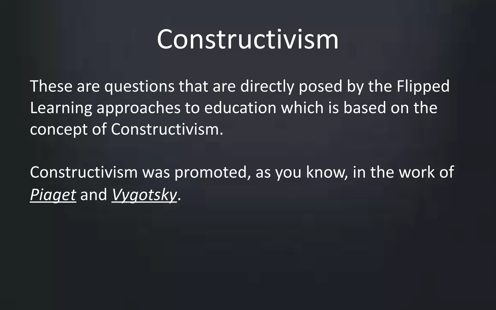 Constructivism 
These are questions that are directly posed by the Flipped 
Learning approaches to education which is based on the 
concept of Constructivism. 
Constructivism was promoted, as you know, in the work of 
Piaget and Vygotsky. 
 