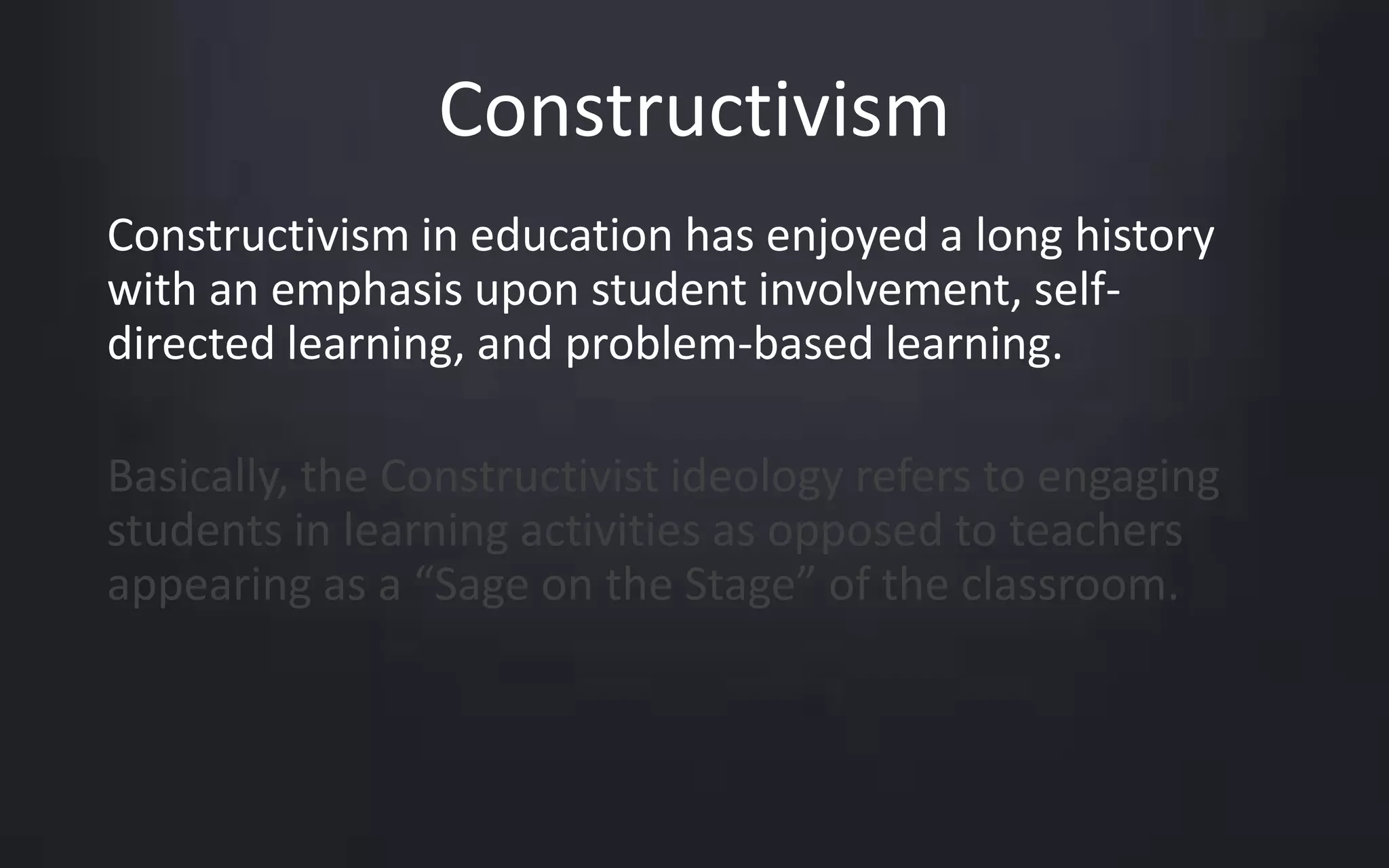 Constructivism 
Constructivism in education has enjoyed a long history 
with an emphasis upon student involvement, self-directed 
learning, and problem-based learning. 
Basically, the Constructivist ideology refers to engaging 
students in learning activities as opposed to teachers 
appearing as a “Sage on the Stage” of the classroom. 
 