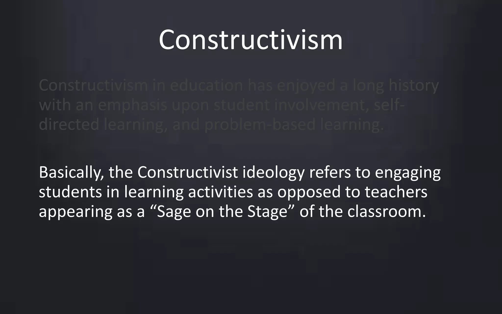 Constructivism 
Constructivism in education has enjoyed a long history 
with an emphasis upon student involvement, self-directed 
learning, and problem-based learning. 
Basically, the Constructivist ideology refers to engaging 
students in learning activities as opposed to teachers 
appearing as a “Sage on the Stage” of the classroom. 
 