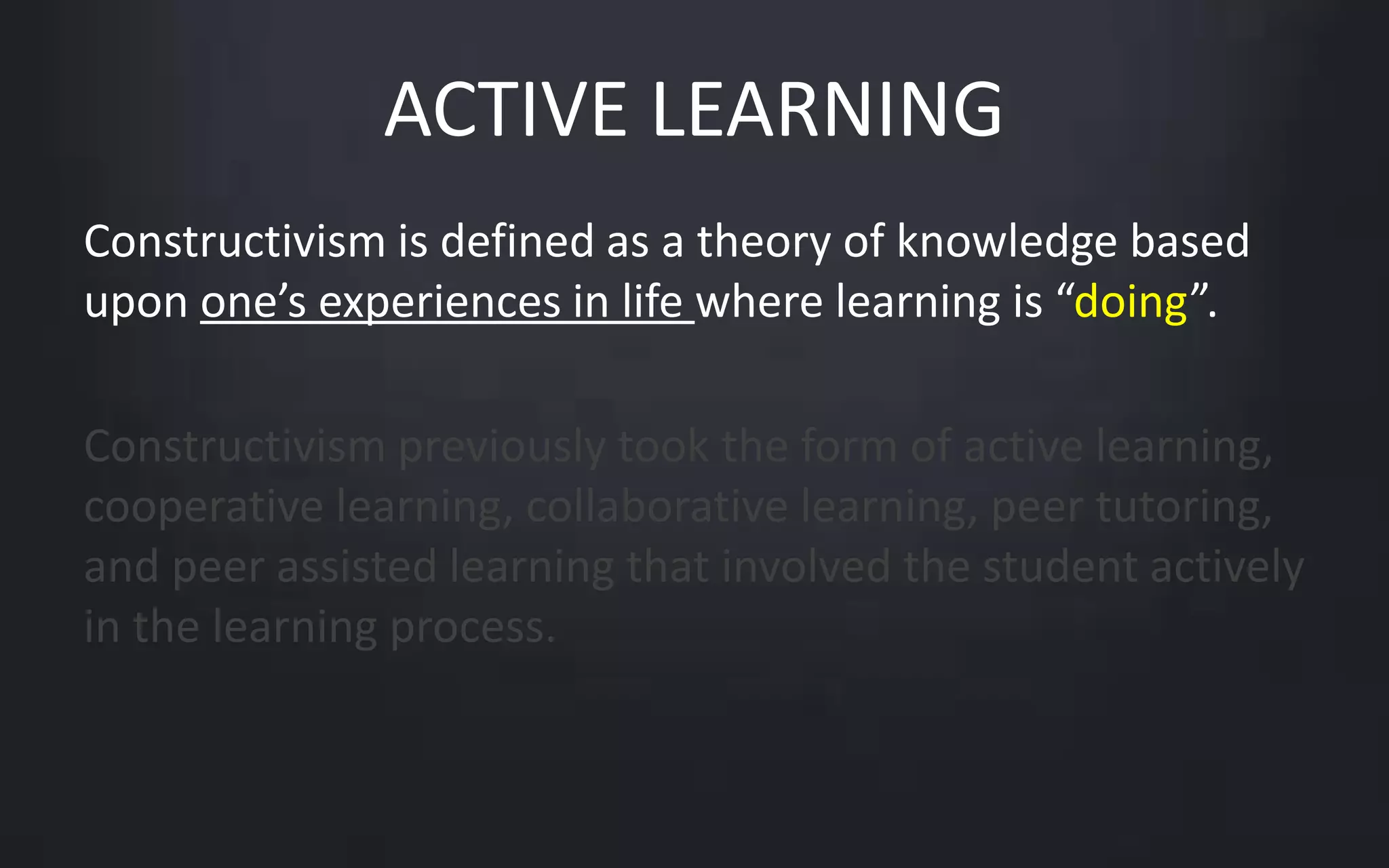 ACTIVE LEARNING 
Constructivism is defined as a theory of knowledge based 
upon one’s experiences in life where learning is “doing”. 
Constructivism previously took the form of active learning, 
cooperative learning, collaborative learning, peer tutoring, 
and peer assisted learning that involved the student actively 
in the learning process. 
 