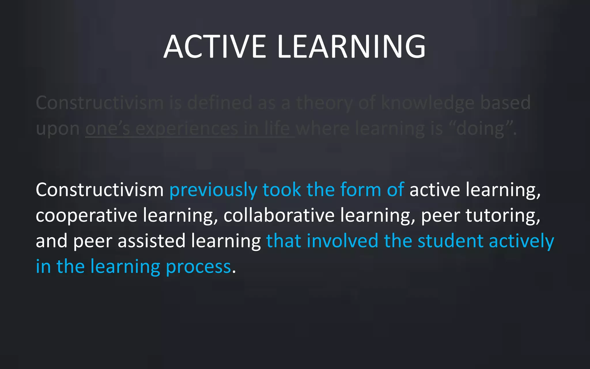 ACTIVE LEARNING 
Constructivism is defined as a theory of knowledge based 
upon one’s experiences in life where learning is “doing”. 
Constructivism previously took the form of active learning, 
cooperative learning, collaborative learning, peer tutoring, 
and peer assisted learning that involved the student actively 
in the learning process. 
 