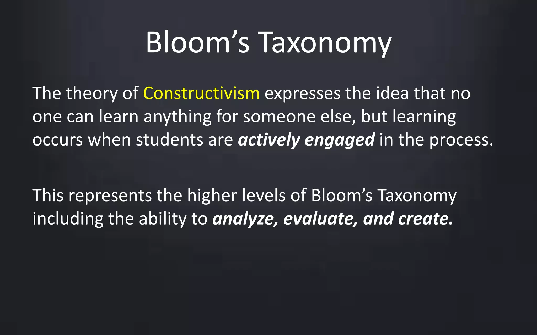 Bloom’s Taxonomy 
The theory of Constructivism expresses the idea that no 
one can learn anything for someone else, but learning 
occurs when students are actively engaged in the process. 
This represents the higher levels of Bloom’s Taxonomy 
including the ability to analyze, evaluate, and create. 
 