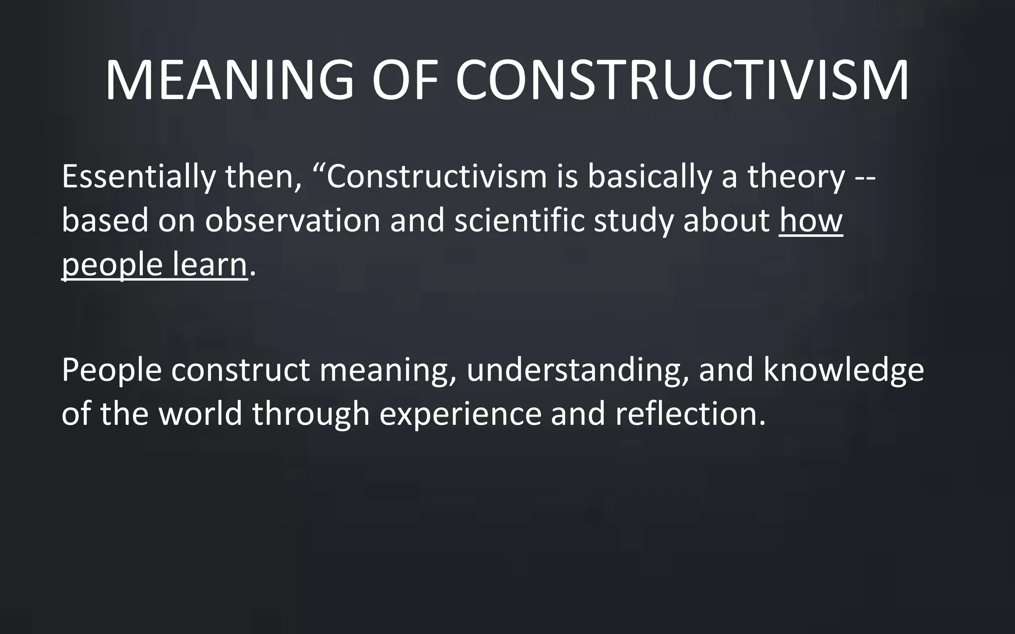 MEANING OF CONSTRUCTIVISM 
Essentially then, “Constructivism is basically a theory -- 
based on observation and scientific study about how 
people learn. 
People construct meaning, understanding, and knowledge 
of the world through experience and reflection. 
 