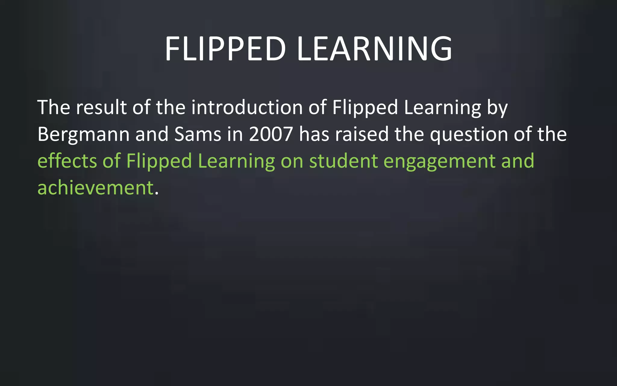 FLIPPED LEARNING 
The result of the introduction of Flipped Learning by 
Bergmann and Sams in 2007 has raised the question of the 
effects of Flipped Learning on student engagement and 
achievement. 
 