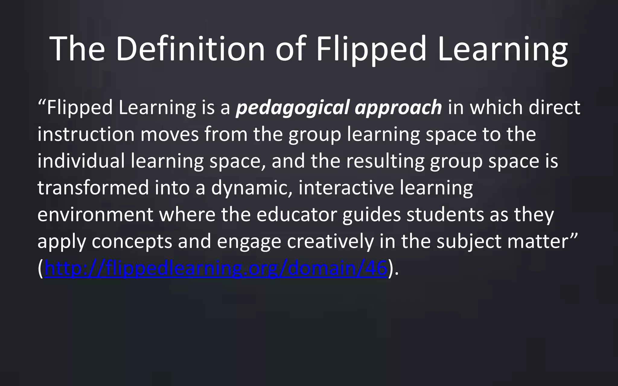 The Definition of Flipped Learning 
“Flipped Learning is a pedagogical approach in which direct 
instruction moves from the group learning space to the 
individual learning space, and the resulting group space is 
transformed into a dynamic, interactive learning 
environment where the educator guides students as they 
apply concepts and engage creatively in the subject matter” 
(http://flippedlearning.org/domain/46). 
 