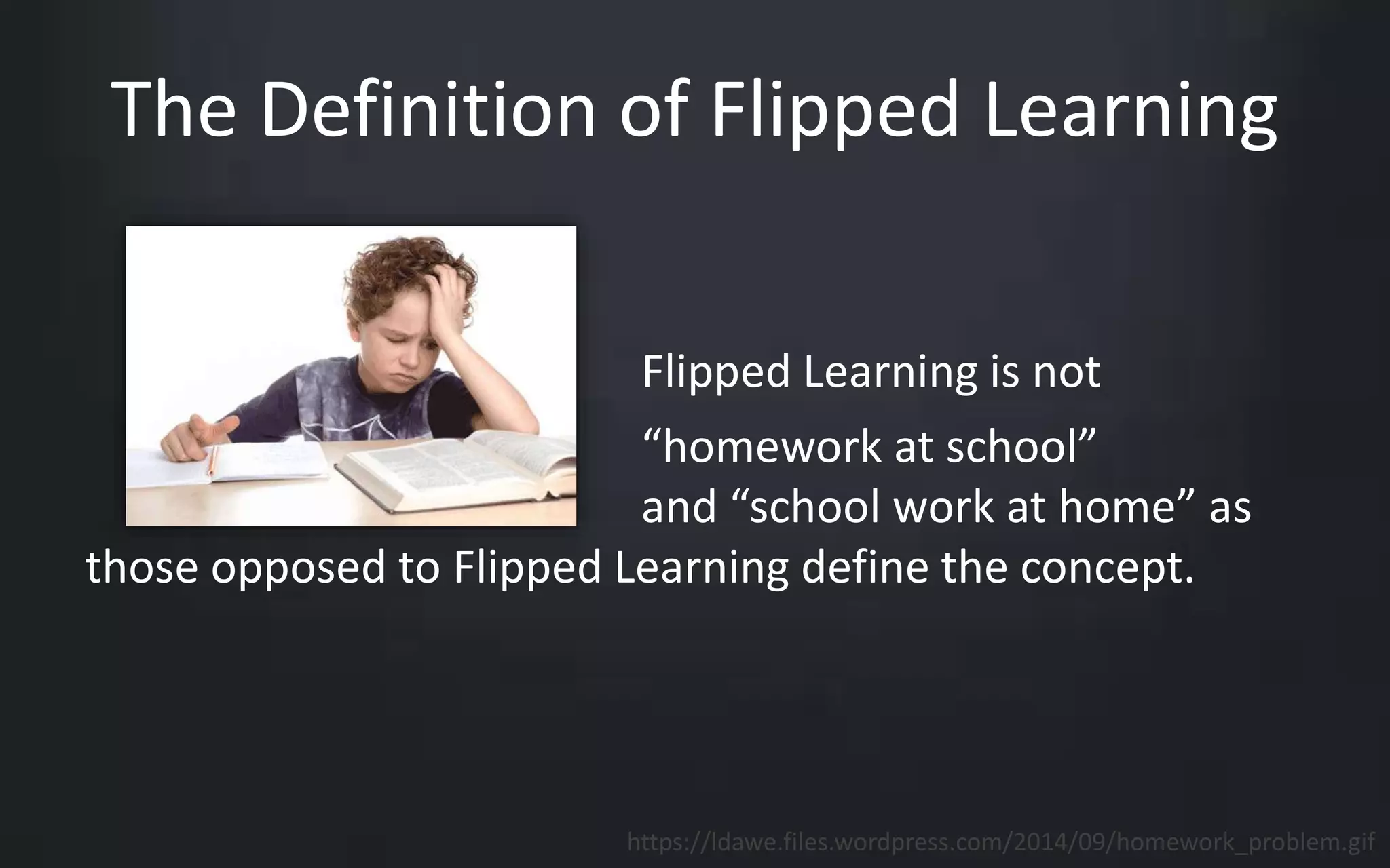 The Definition of Flipped Learning 
Flipped Learning is not 
“homework at school” 
and “school work at home” as 
those opposed to Flipped Learning define the concept. 
https://ldawe.files.wordpress.com/2014/09/homework_problem.gif 
 