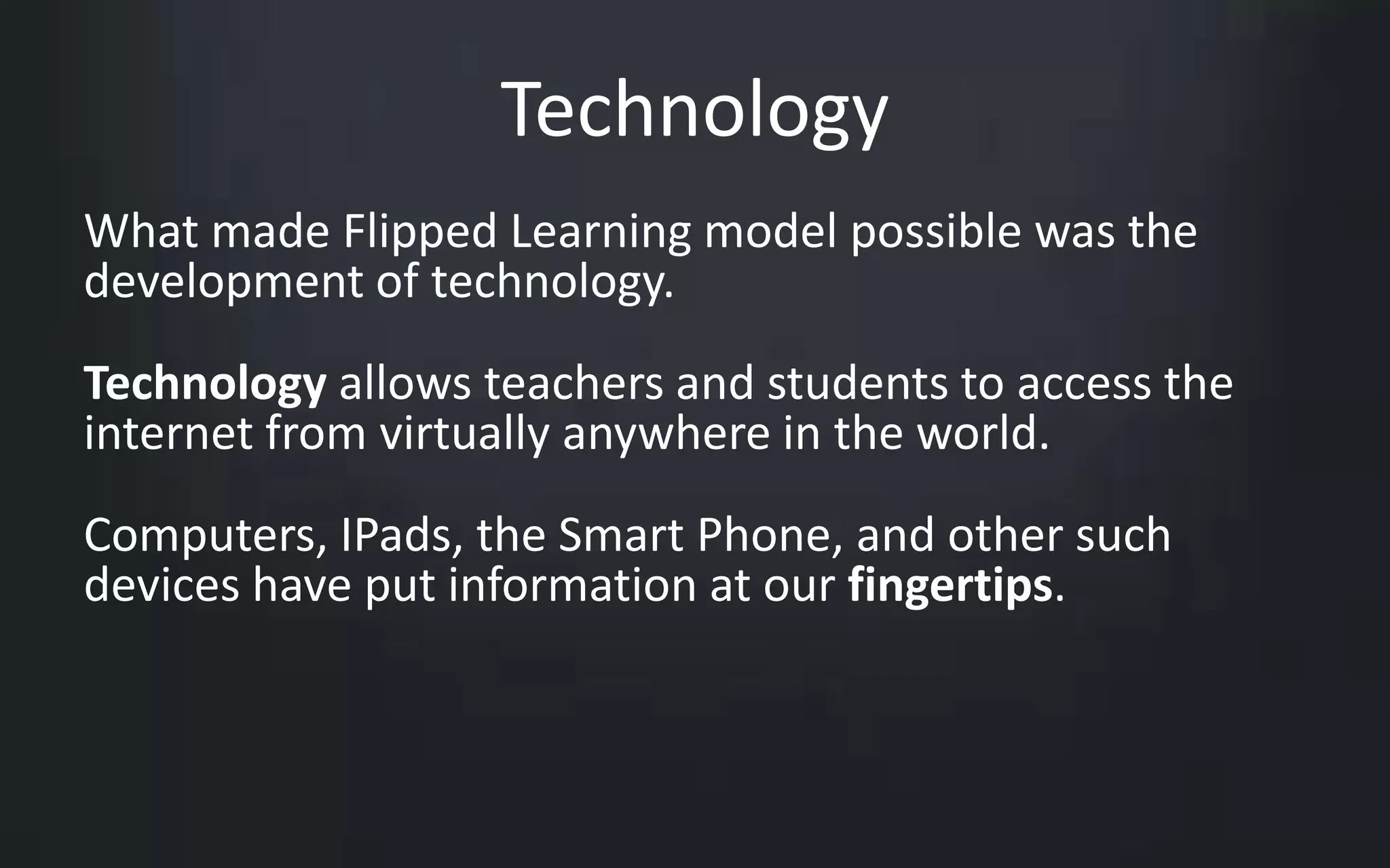 Technology 
What made Flipped Learning model possible was the 
development of technology. 
Technology allows teachers and students to access the 
internet from virtually anywhere in the world. 
Computers, IPads, the Smart Phone, and other such 
devices have put information at our fingertips. 
 