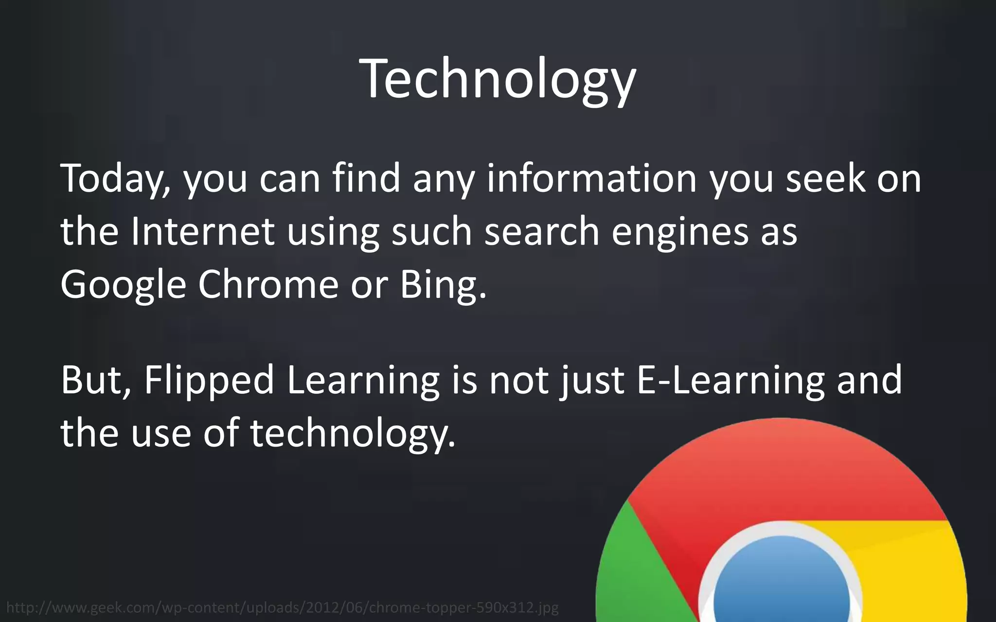Technology 
Today, you can find any information you seek on 
the Internet using such search engines as 
Google Chrome or Bing. 
But, Flipped Learning is not just E-Learning and 
the use of technology. 
http://www.geek.com/wp-content/uploads/2012/06/chrome-topper-590x312.jpg 
 