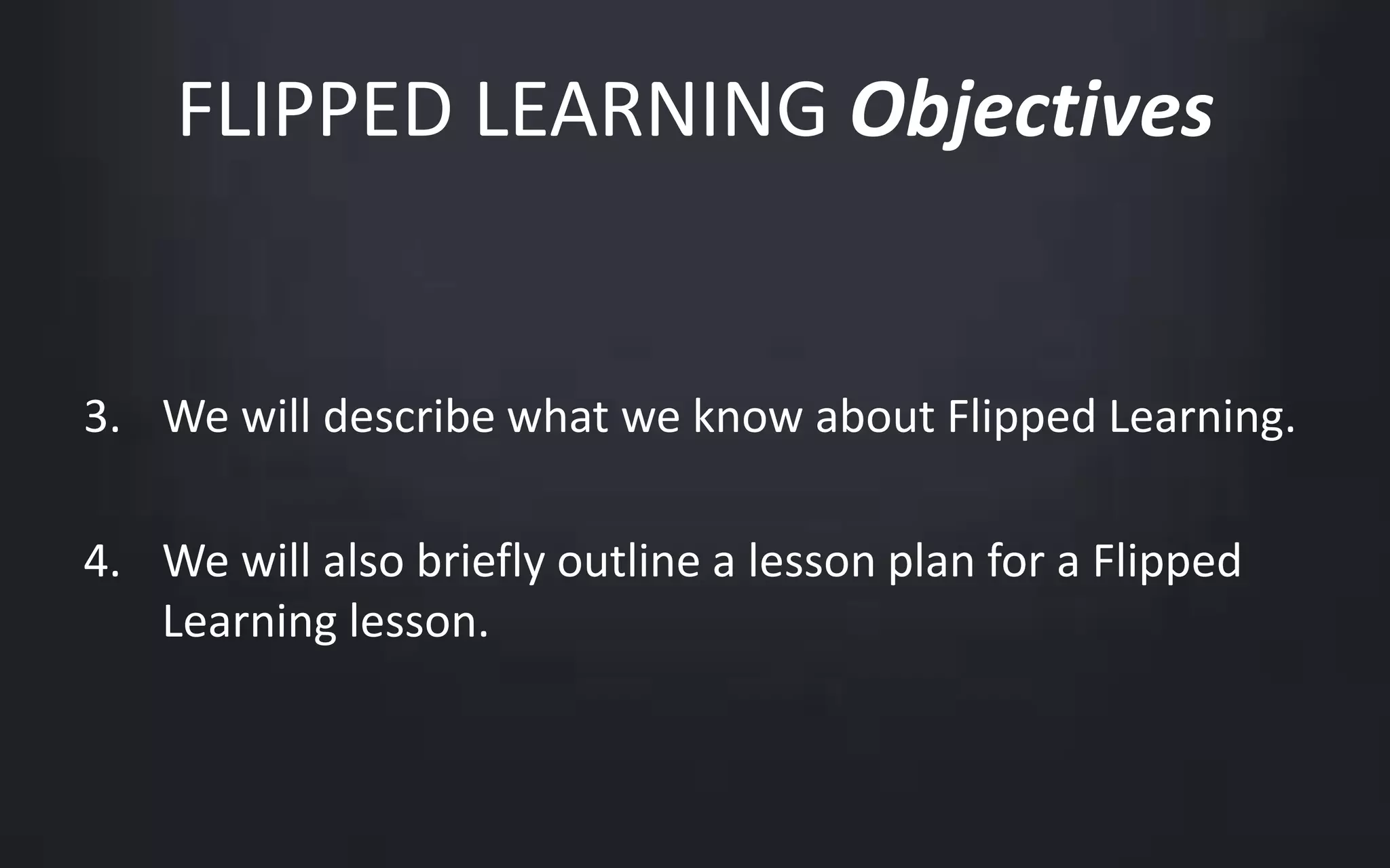 FLIPPED LEARNING Objectives 
3. We will describe what we know about Flipped Learning. 
4. We will also briefly outline a lesson plan for a Flipped 
Learning lesson. 
 