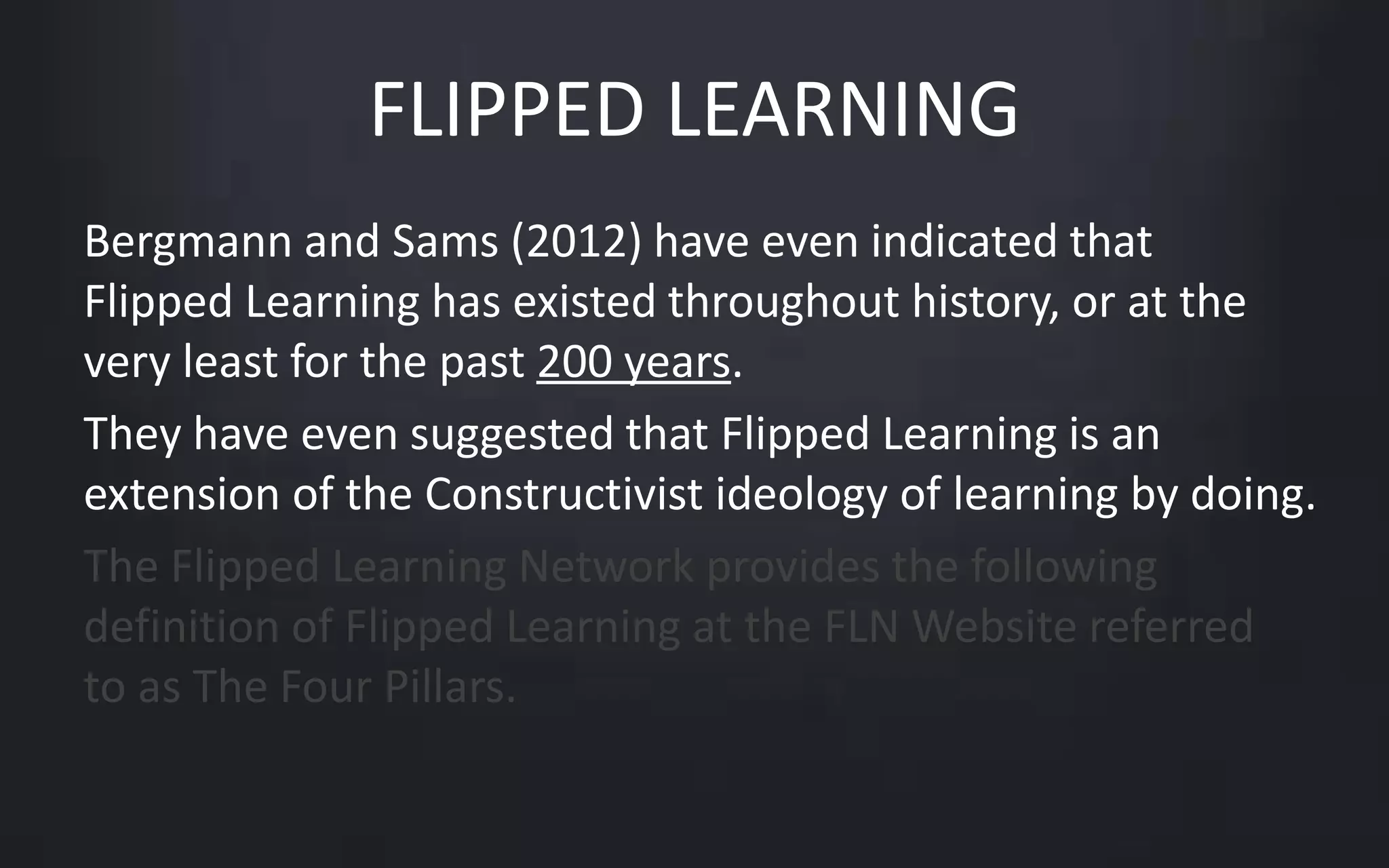 FLIPPED LEARNING 
Bergmann and Sams (2012) have even indicated that 
Flipped Learning has existed throughout history, or at the 
very least for the past 200 years. 
They have even suggested that Flipped Learning is an 
extension of the Constructivist ideology of learning by doing. 
The Flipped Learning Network provides the following 
definition of Flipped Learning at the FLN Website referred 
to as The Four Pillars. 
 
