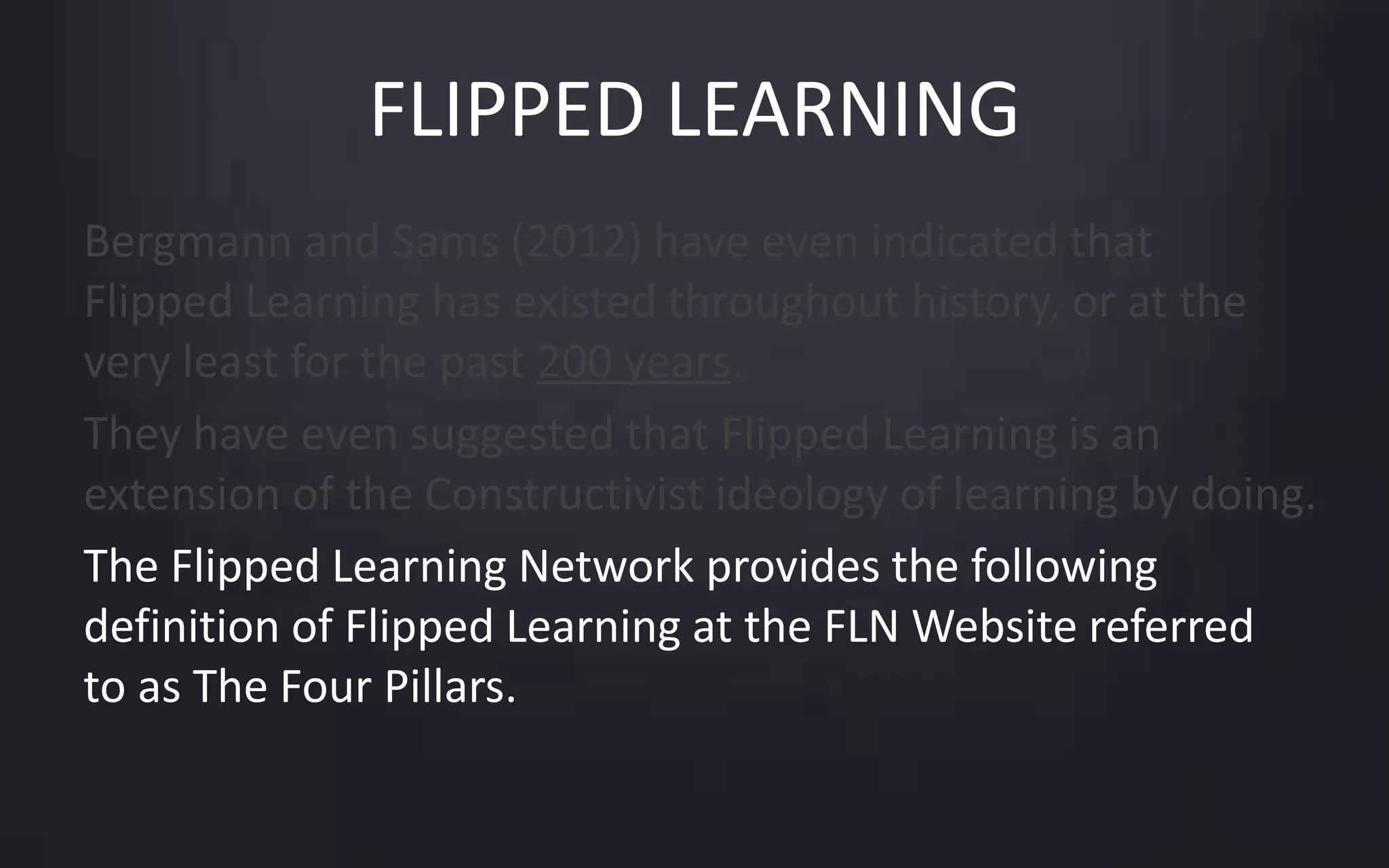 FLIPPED LEARNING 
Bergmann and Sams (2012) have even indicated that 
Flipped Learning has existed throughout history, or at the 
very least for the past 200 years. 
They have even suggested that Flipped Learning is an 
extension of the Constructivist ideology of learning by doing. 
The Flipped Learning Network provides the following 
definition of Flipped Learning at the FLN Website referred 
to as The Four Pillars. 
 