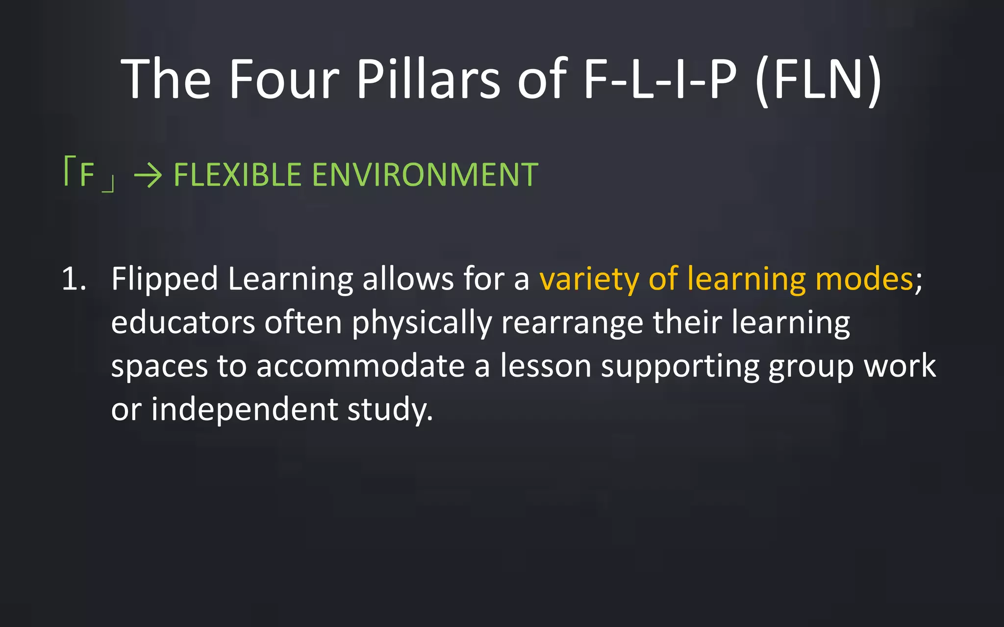 The Four Pillars of F-L-I-P (FLN) 
「F」→ FLEXIBLE ENVIRONMENT 
1. Flipped Learning allows for a variety of learning modes; 
educators often physically rearrange their learning 
spaces to accommodate a lesson supporting group work 
or independent study. 
 