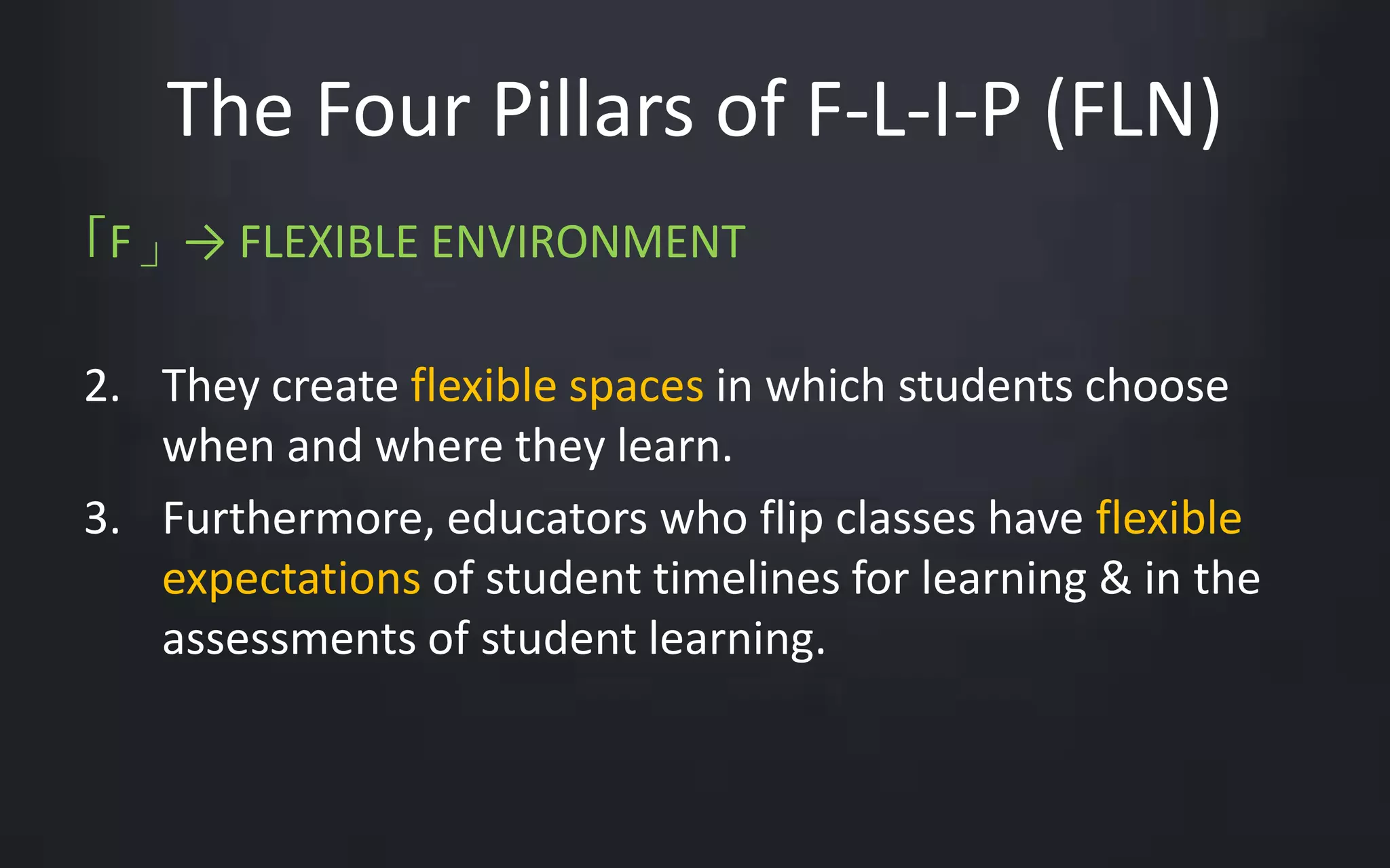 The Four Pillars of F-L-I-P (FLN) 
「F」→ FLEXIBLE ENVIRONMENT 
2. They create flexible spaces in which students choose 
when and where they learn. 
3. Furthermore, educators who flip classes have flexible 
expectations of student timelines for learning & in the 
assessments of student learning. 
 