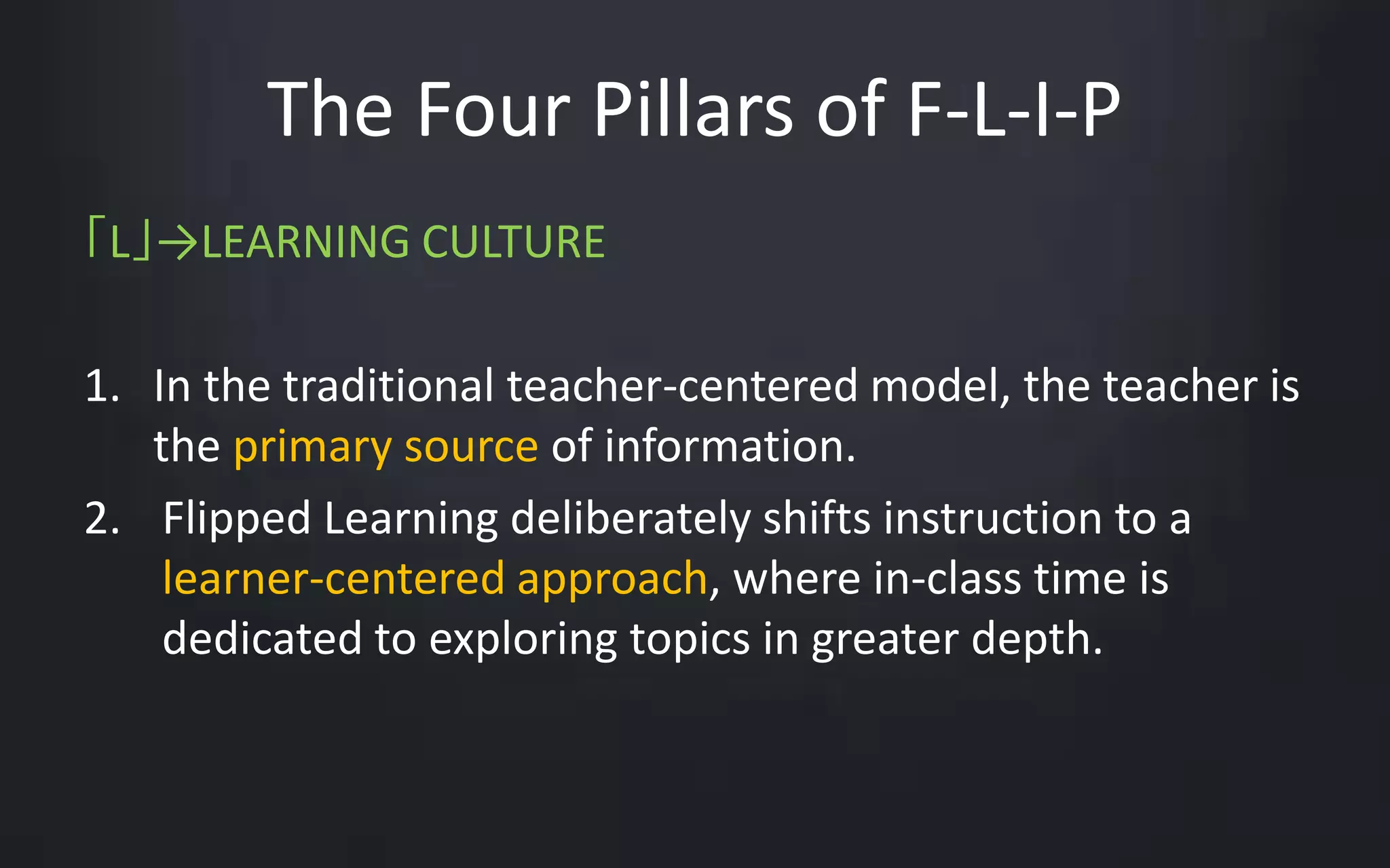 The Four Pillars of F-L-I-P 
「L」→LEARNING CULTURE 
1. In the traditional teacher-centered model, the teacher is 
the primary source of information. 
2. Flipped Learning deliberately shifts instruction to a 
learner-centered approach, where in-class time is 
dedicated to exploring topics in greater depth. 
 