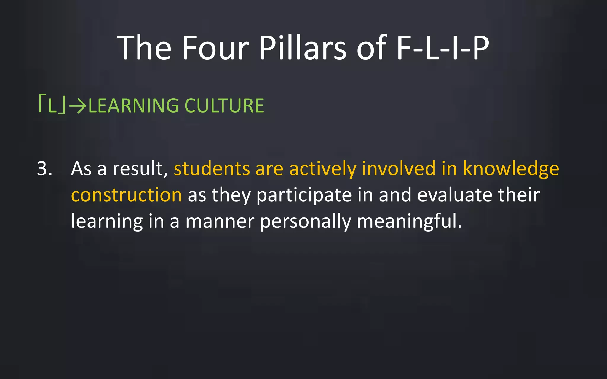 The Four Pillars of F-L-I-P 
「L」→LEARNING CULTURE 
3. As a result, students are actively involved in knowledge 
construction as they participate in and evaluate their 
learning in a manner personally meaningful. 
 