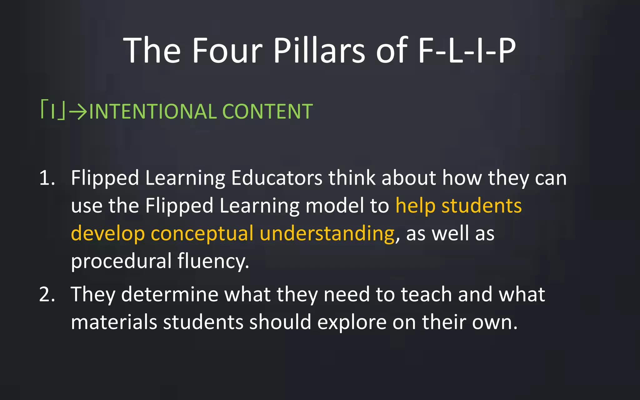The Four Pillars of F-L-I-P 
「I」→INTENTIONAL CONTENT 
1. Flipped Learning Educators think about how they can 
use the Flipped Learning model to help students 
develop conceptual understanding, as well as 
procedural fluency. 
2. They determine what they need to teach and what 
materials students should explore on their own. 
 