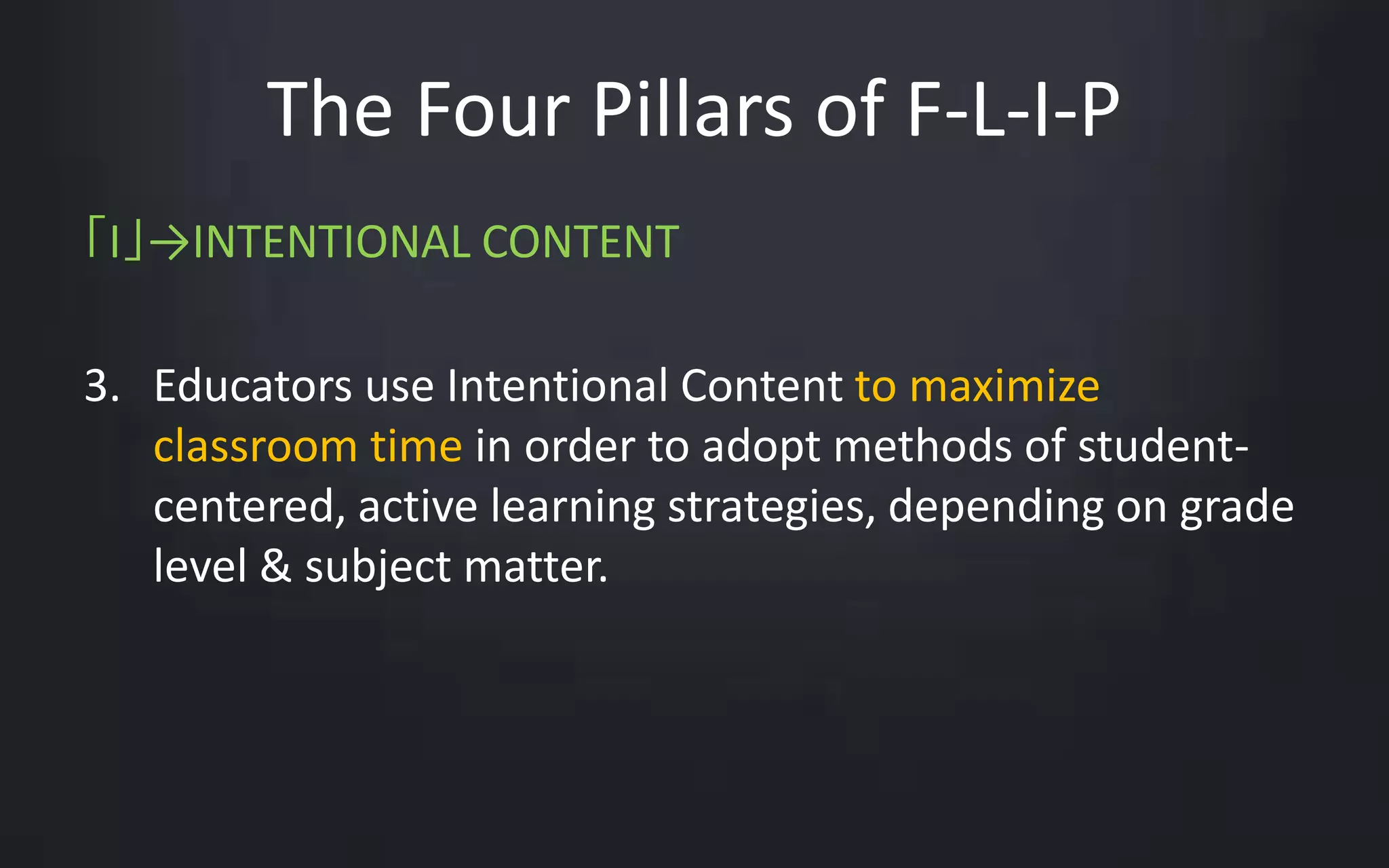 The Four Pillars of F-L-I-P 
「I」→INTENTIONAL CONTENT 
3. Educators use Intentional Content to maximize 
classroom time in order to adopt methods of student-centered, 
active learning strategies, depending on grade 
level & subject matter. 
 