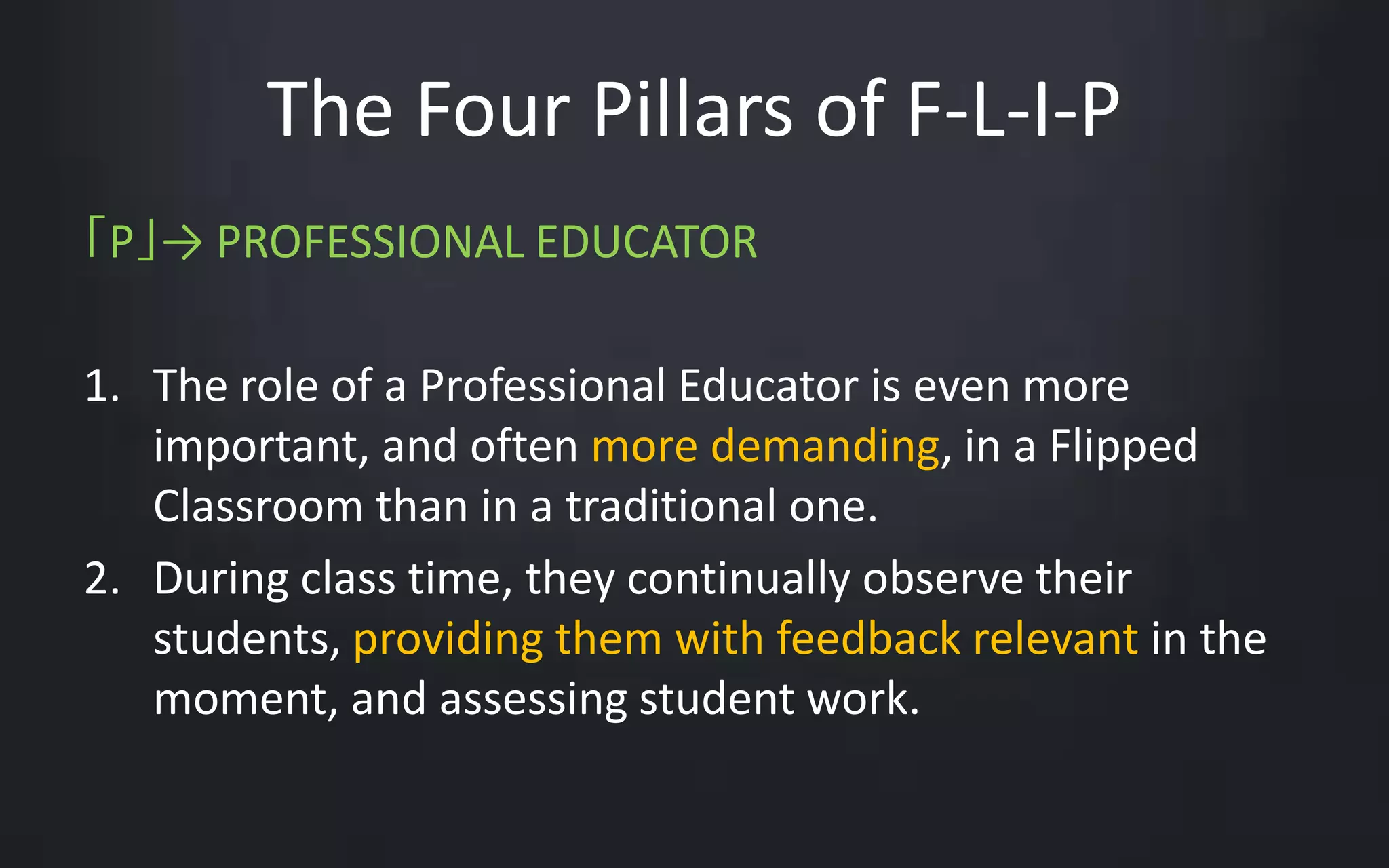 The Four Pillars of F-L-I-P 
「P」→ PROFESSIONAL EDUCATOR 
1. The role of a Professional Educator is even more 
important, and often more demanding, in a Flipped 
Classroom than in a traditional one. 
2. During class time, they continually observe their 
students, providing them with feedback relevant in the 
moment, and assessing student work. 
 