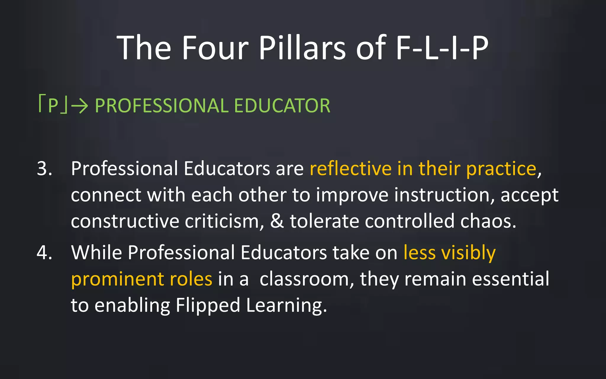 The Four Pillars of F-L-I-P 
「P」→ PROFESSIONAL EDUCATOR 
3. Professional Educators are reflective in their practice, 
connect with each other to improve instruction, accept 
constructive criticism, & tolerate controlled chaos. 
4. While Professional Educators take on less visibly 
prominent roles in a classroom, they remain essential 
to enabling Flipped Learning. 
 