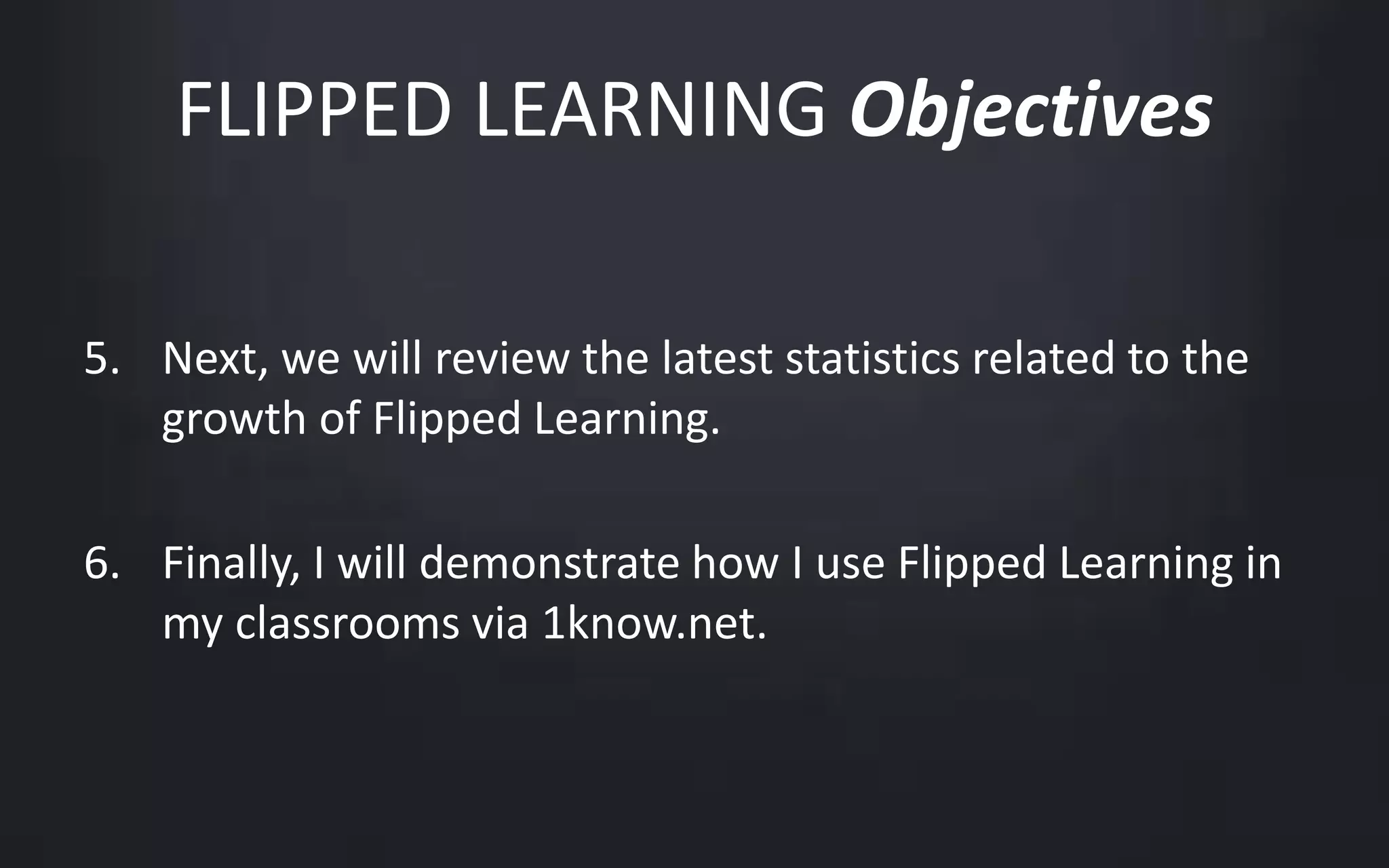 FLIPPED LEARNING Objectives 
5. Next, we will review the latest statistics related to the 
growth of Flipped Learning. 
6. Finally, I will demonstrate how I use Flipped Learning in 
my classrooms via 1know.net. 
 