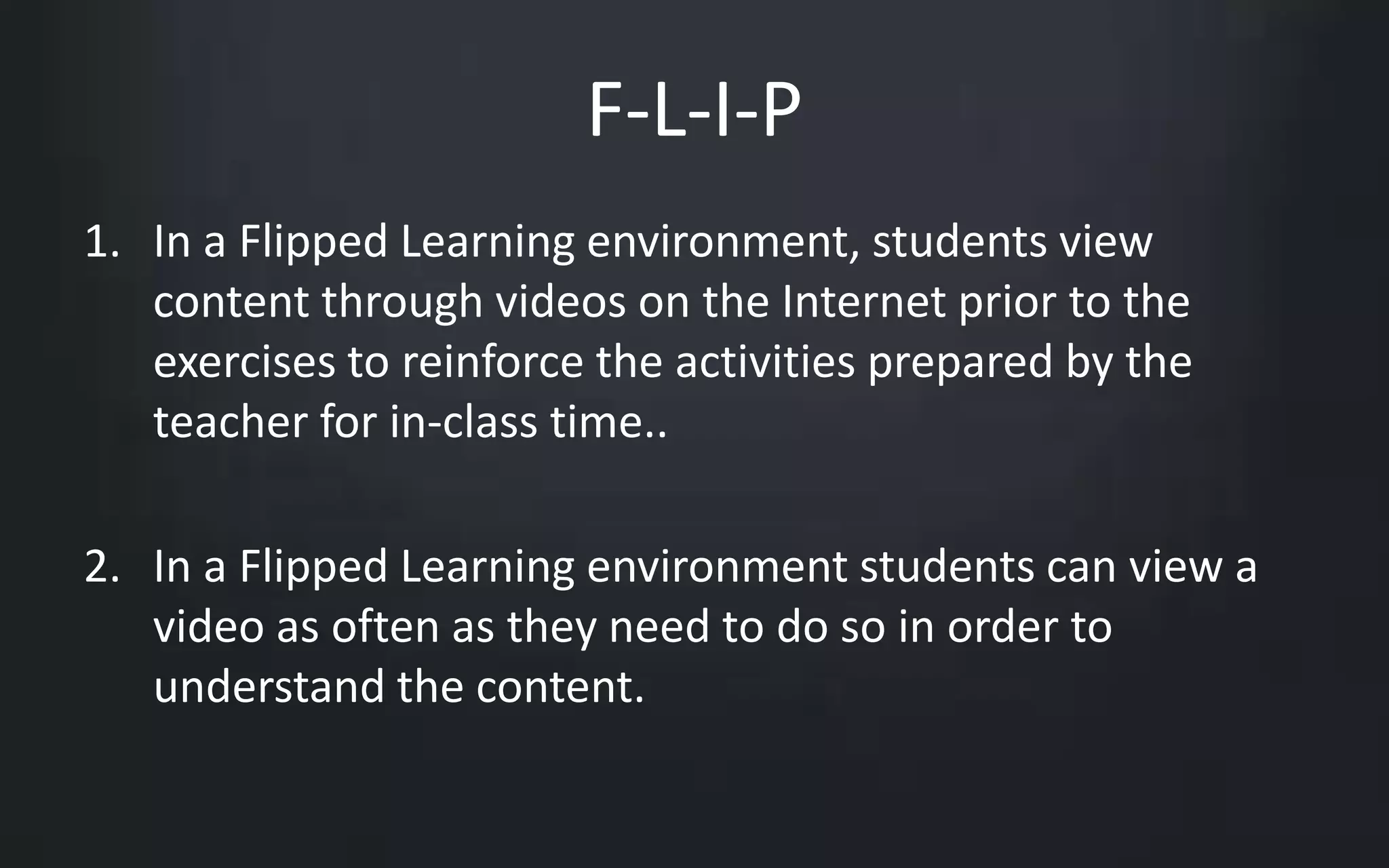 F-L-I-P 
1. In a Flipped Learning environment, students view 
content through videos on the Internet prior to the 
exercises to reinforce the activities prepared by the 
teacher for in-class time.. 
2. In a Flipped Learning environment students can view a 
video as often as they need to do so in order to 
understand the content. 
 
