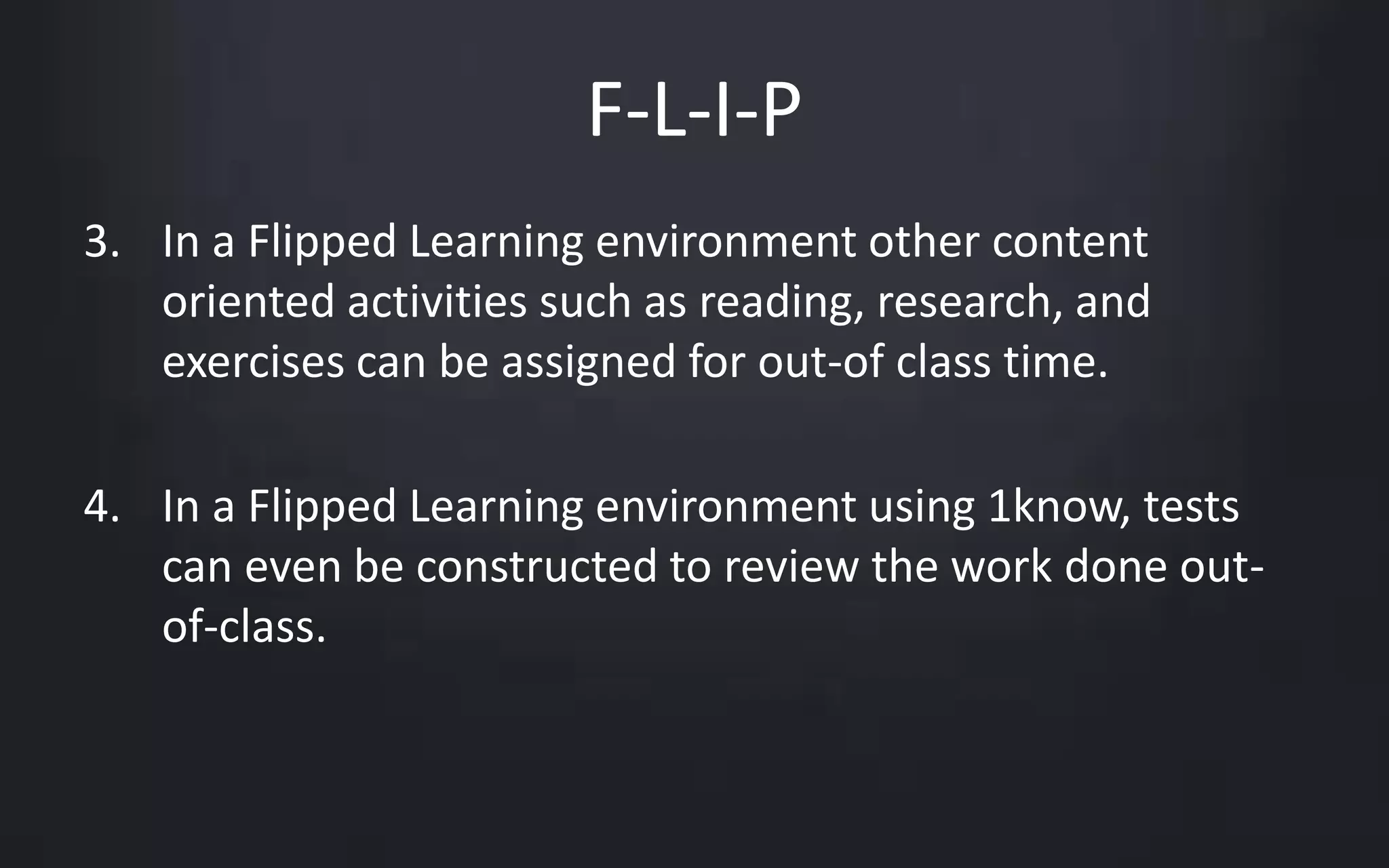 F-L-I-P 
3. In a Flipped Learning environment other content 
oriented activities such as reading, research, and 
exercises can be assigned for out-of class time. 
4. In a Flipped Learning environment using 1know, tests 
can even be constructed to review the work done out-of- 
class. 
 