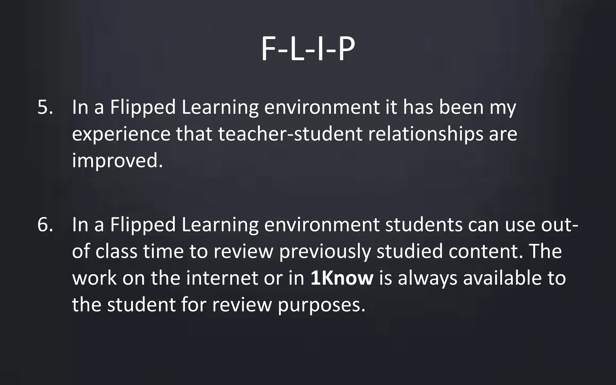 F-L-I-P 
5. In a Flipped Learning environment it has been my 
experience that teacher-student relationships are 
improved. 
6. In a Flipped Learning environment students can use out-of 
class time to review previously studied content. The 
work on the internet or in 1Know is always available to 
the student for review purposes. 
 