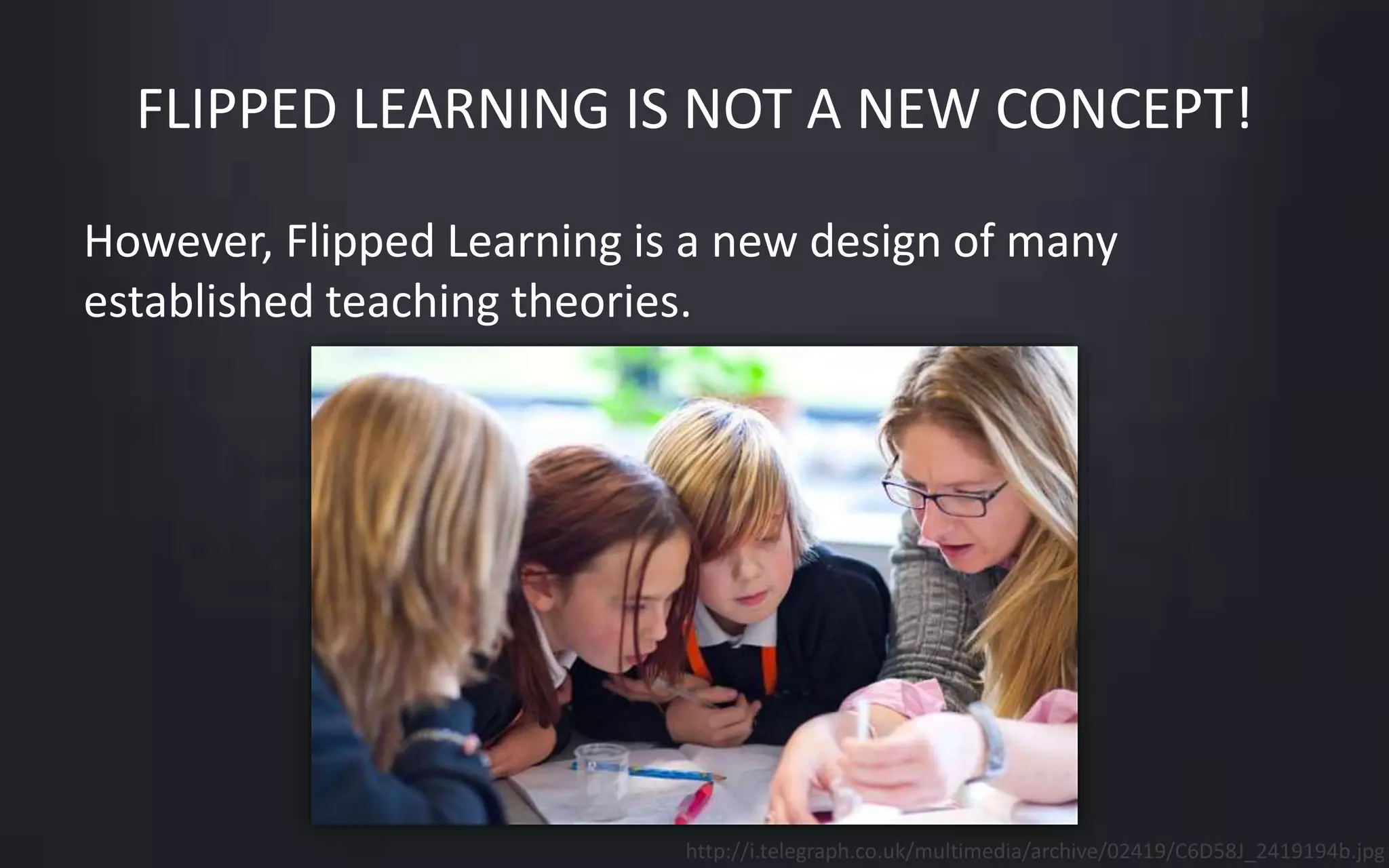 FLIPPED LEARNING IS NOT A NEW CONCEPT! 
However, Flipped Learning is a new design of many 
established teaching theories. 
http://i.telegraph.co.uk/multimedia/archive/02419/C6D58J_2419194b.jpg 
 