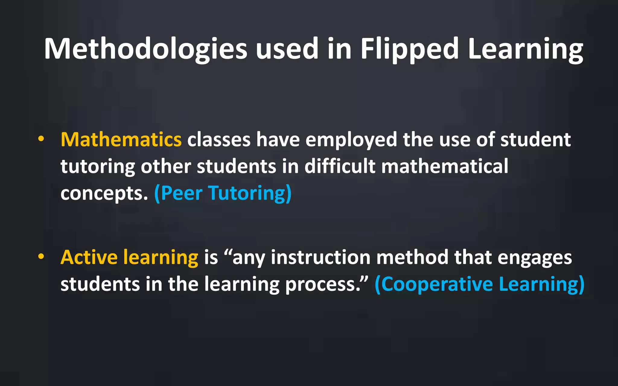 Methodologies used in Flipped Learning 
• Mathematics classes have employed the use of student 
tutoring other students in difficult mathematical 
concepts. (Peer Tutoring) 
• Active learning is “any instruction method that engages 
students in the learning process.” (Cooperative Learning) 
 