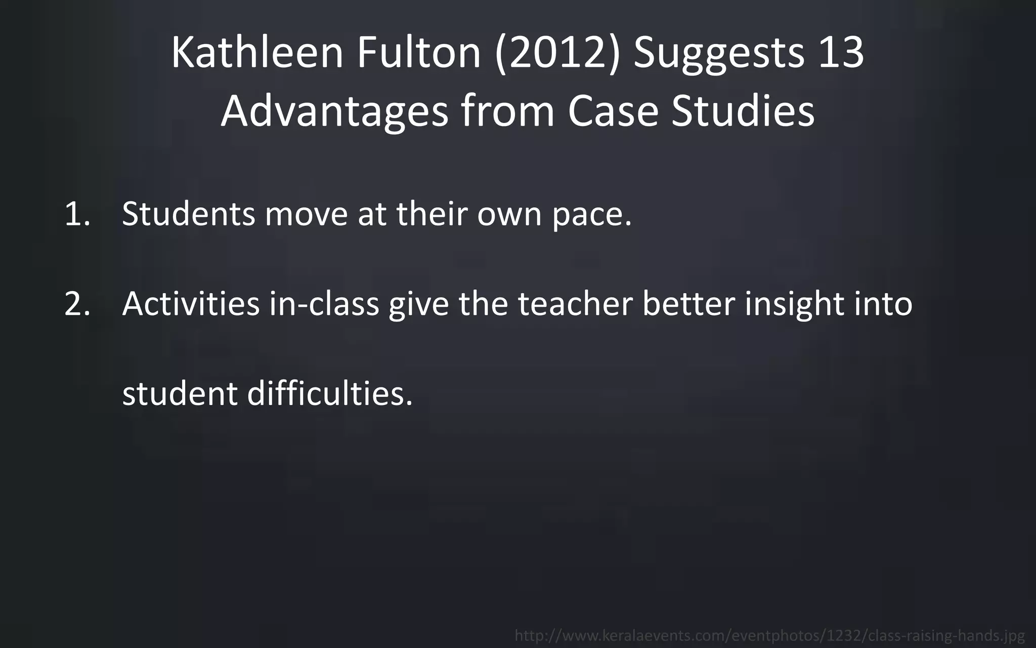 Kathleen Fulton (2012) Suggests 13 
Advantages from Case Studies 
1. Students move at their own pace. 
2. Activities in-class give the teacher better insight into 
student difficulties. 
http://www.keralaevents.com/eventphotos/1232/class-raising-hands.jpg 
 