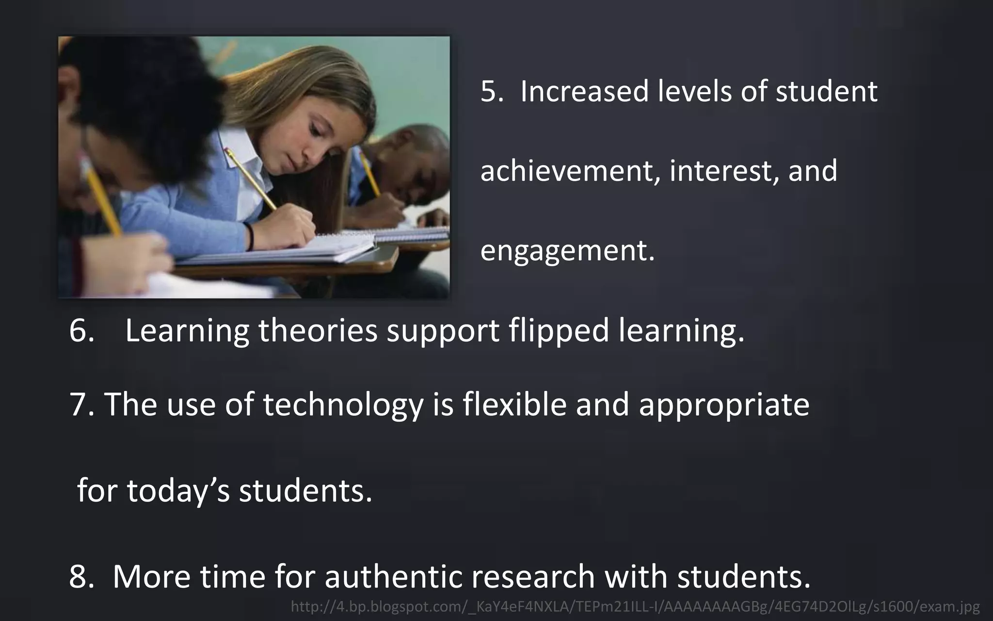 5. Increased levels of student 
achievement, interest, and 
engagement. 
6. Learning theories support flipped learning. 
7. The use of technology is flexible and appropriate 
for today’s students. 
8. More time for authentic research with students. 
http://4.bp.blogspot.com/_KaY4eF4NXLA/TEPm21ILL-I/AAAAAAAAGBg/4EG74D2OlLg/s1600/exam.jpg 
 