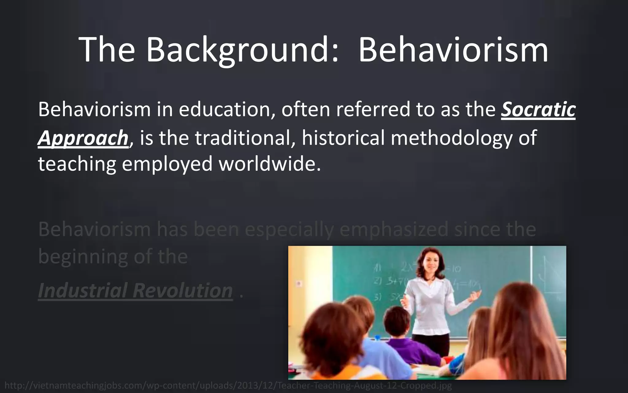 The Background: Behaviorism 
Behaviorism in education, often referred to as the Socratic 
Approach, is the traditional, historical methodology of 
teaching employed worldwide. 
Behaviorism has been especially emphasized since the 
beginning of the 
Industrial Revolution . 
http://vietnamteachingjobs.com/wp-content/uploads/2013/12/Teacher-Teaching-August-12-Cropped.jpg 
 