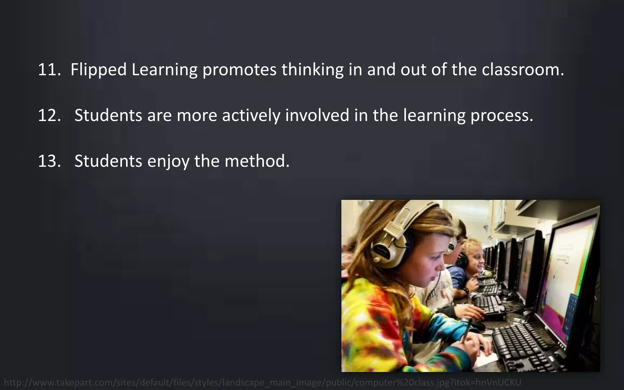 11. Flipped Learning promotes thinking in and out of the classroom. 
12. Students are more actively involved in the learning process. 
13. Students enjoy the method. 
http://www.takepart.com/sites/default/files/styles/landscape_main_image/public/computer%20class.jpg?itok=hnVnUCKU 
 