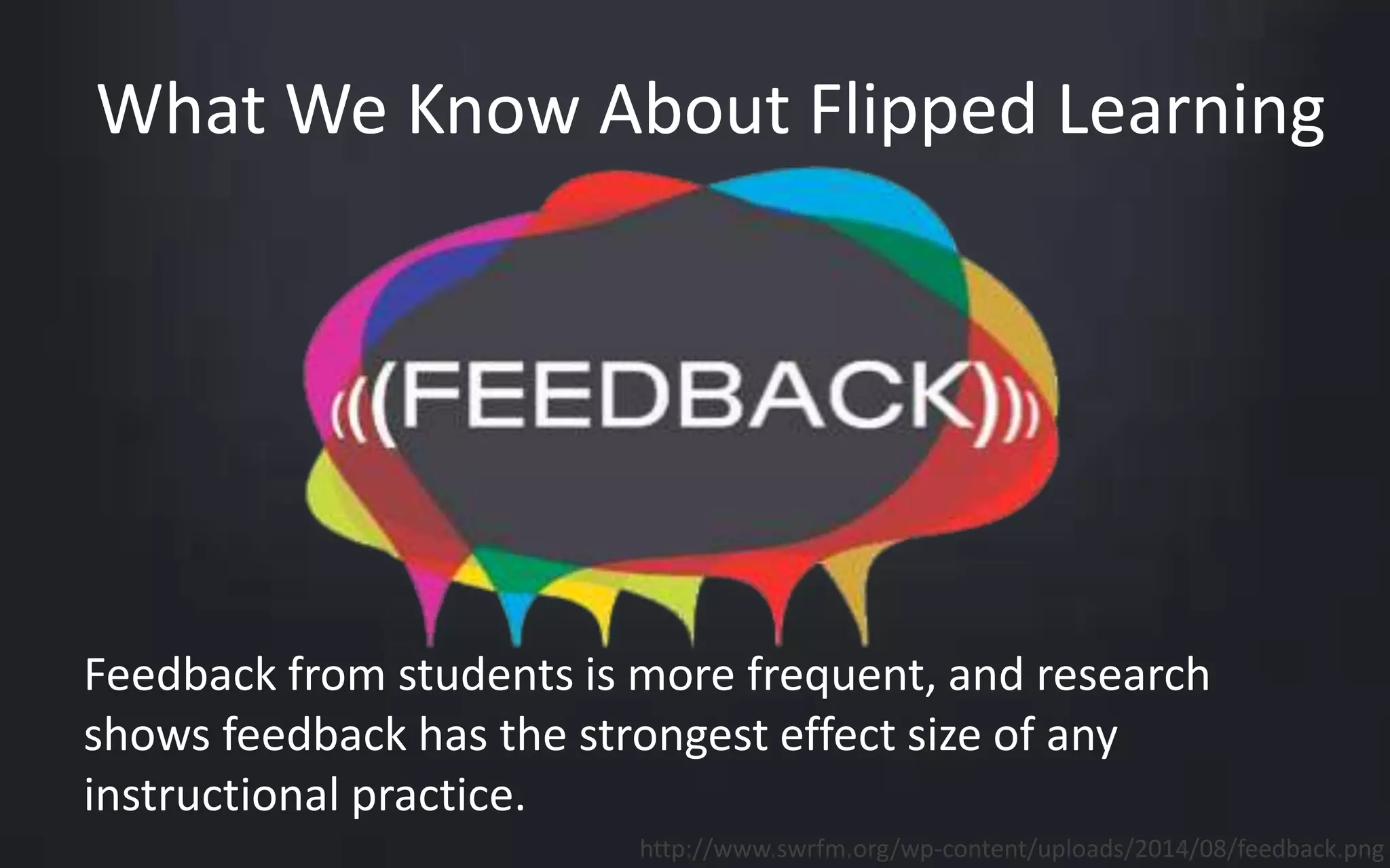 What We Know About Flipped Learning 
Feedback from students is more frequent, and research 
shows feedback has the strongest effect size of any 
instructional practice. 
http://www.swrfm.org/wp-content/uploads/2014/08/feedback.png 
 