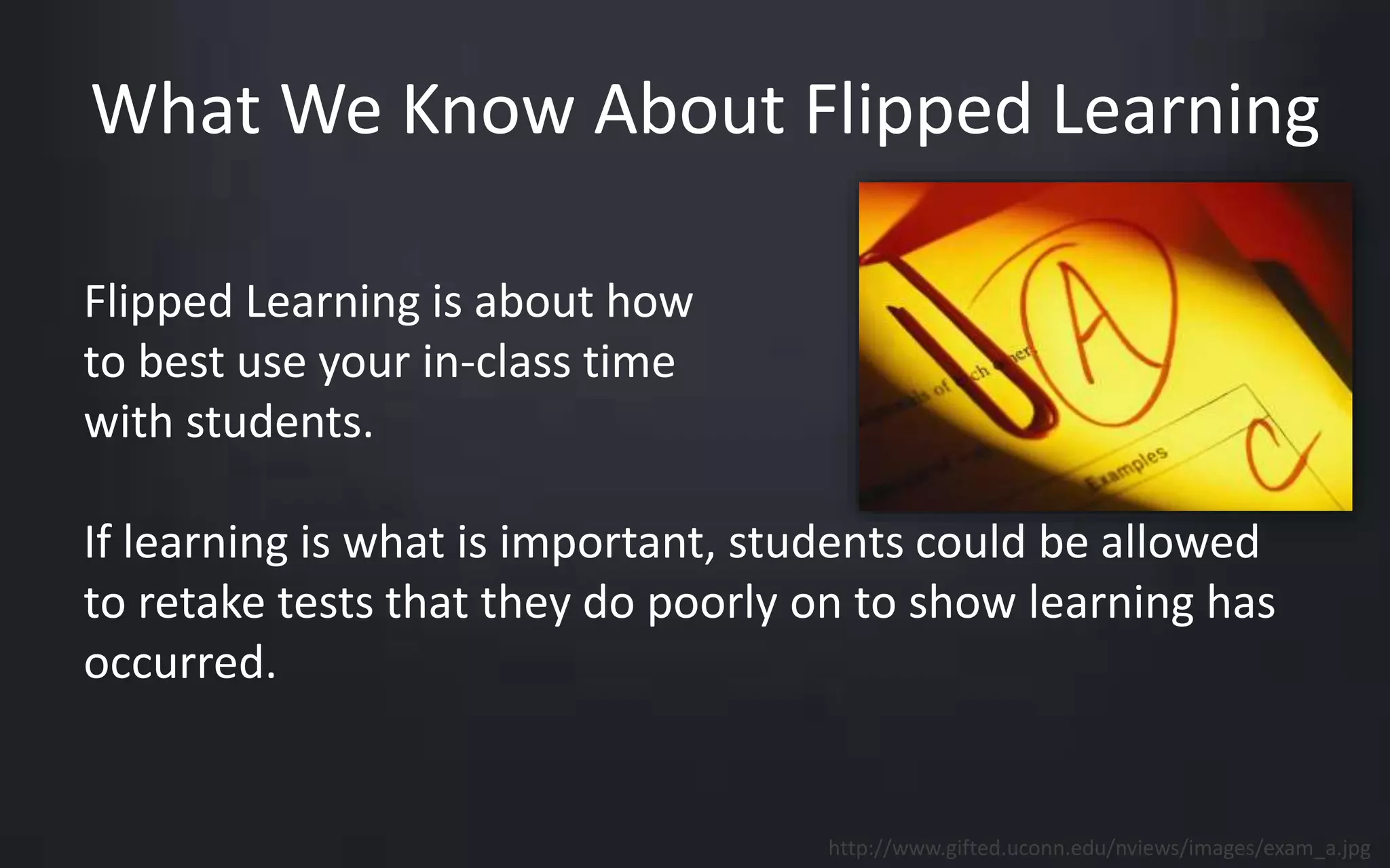 What We Know About Flipped Learning 
Flipped Learning is about how 
to best use your in-class time 
with students. 
If learning is what is important, students could be allowed 
to retake tests that they do poorly on to show learning has 
occurred. 
http://www.gifted.uconn.edu/nviews/images/exam_a.jpg 
 
