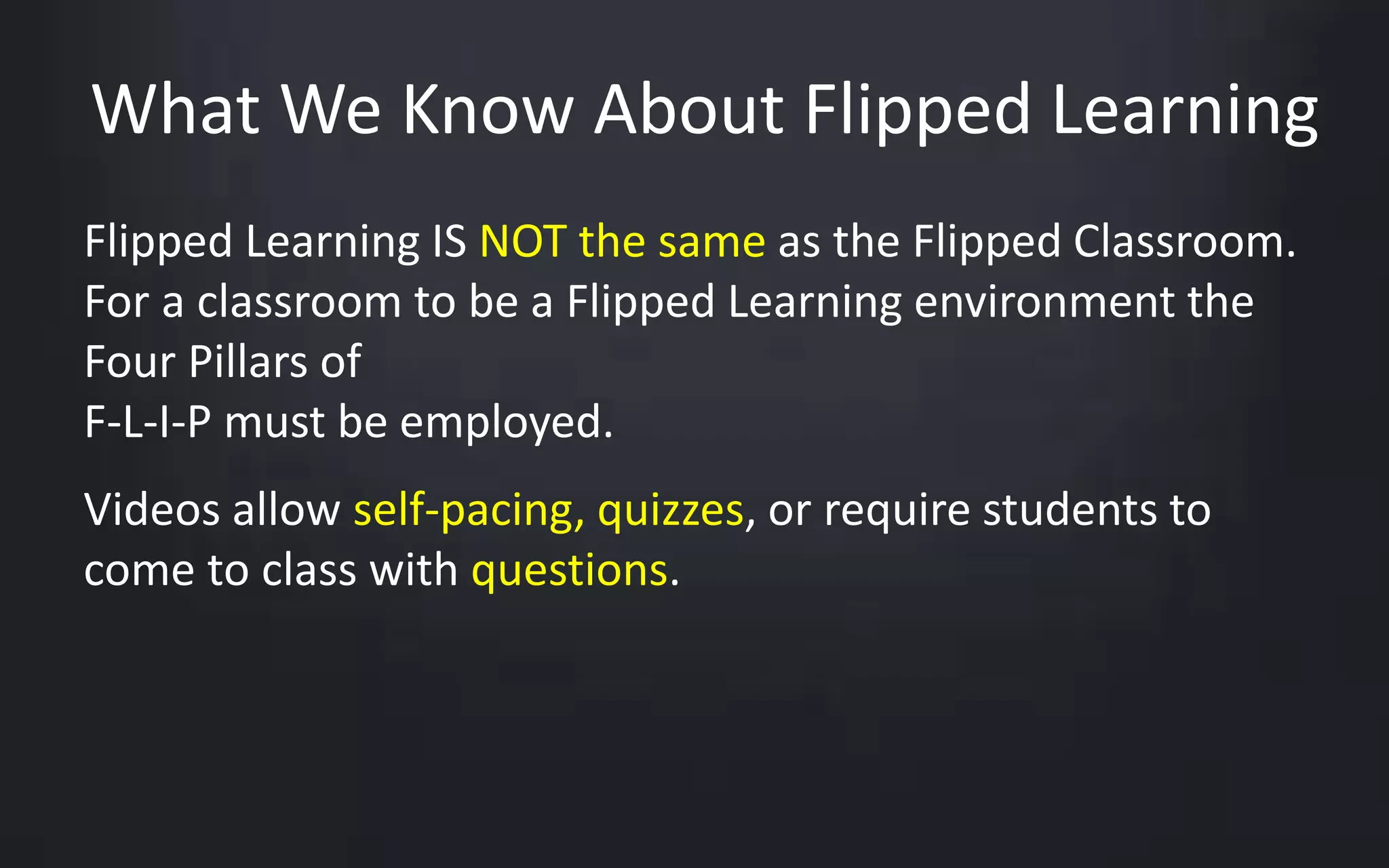 What We Know About Flipped Learning 
Flipped Learning IS NOT the same as the Flipped Classroom. 
For a classroom to be a Flipped Learning environment the 
Four Pillars of 
F-L-I-P must be employed. 
Videos allow self-pacing, quizzes, or require students to 
come to class with questions. 
 