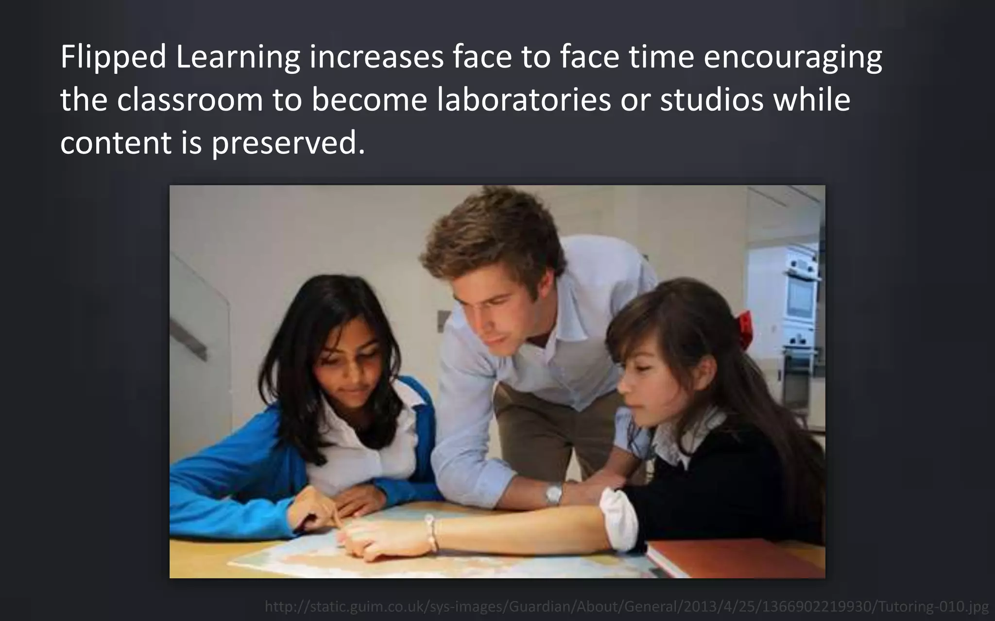 Flipped Learning increases face to face time encouraging 
the classroom to become laboratories or studios while 
content is preserved. 
http://static.guim.co.uk/sys-images/Guardian/About/General/2013/4/25/1366902219930/Tutoring-010.jpg 
 