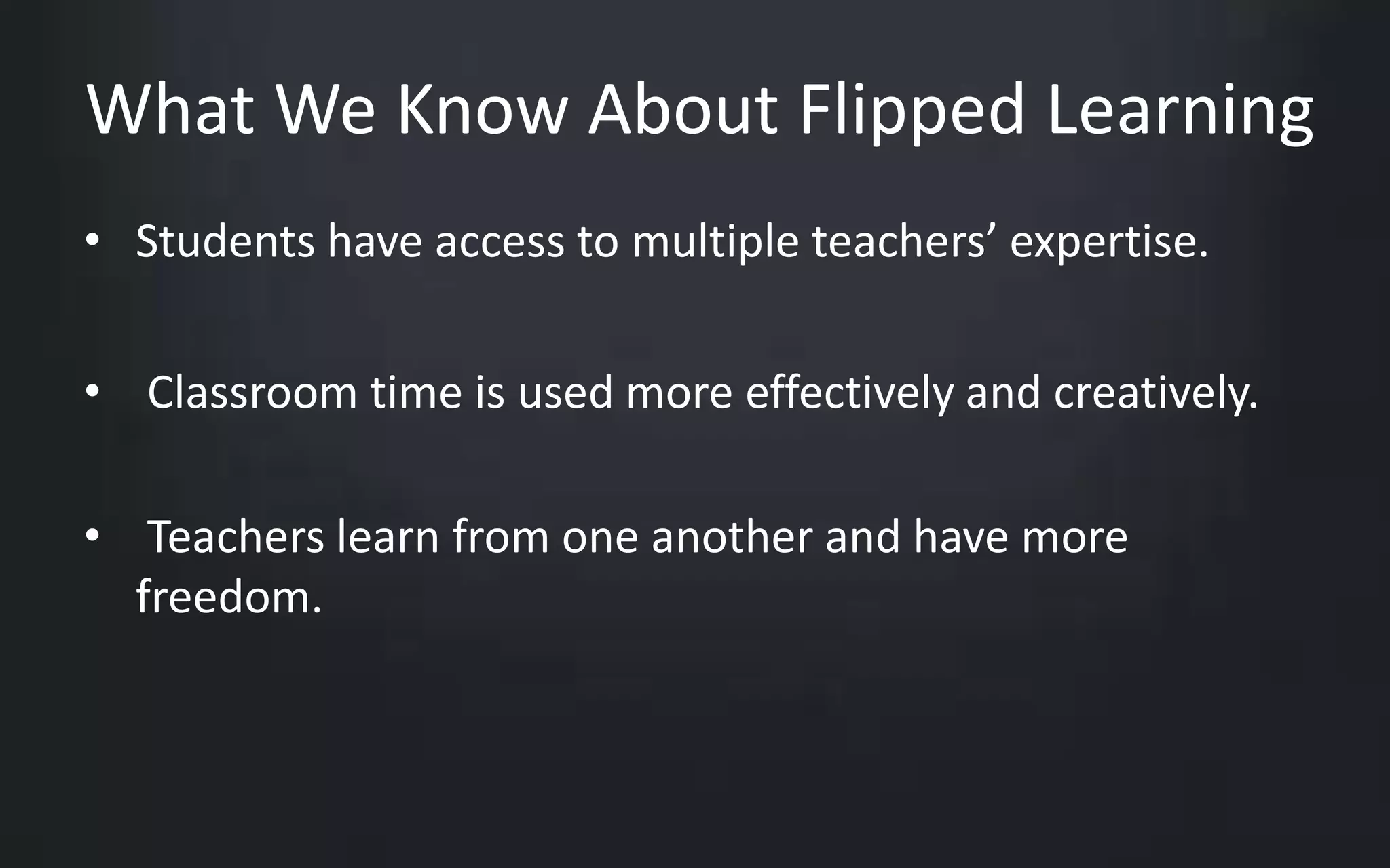What We Know About Flipped Learning 
• Students have access to multiple teachers’ expertise. 
• Classroom time is used more effectively and creatively. 
• Teachers learn from one another and have more 
freedom. 
 