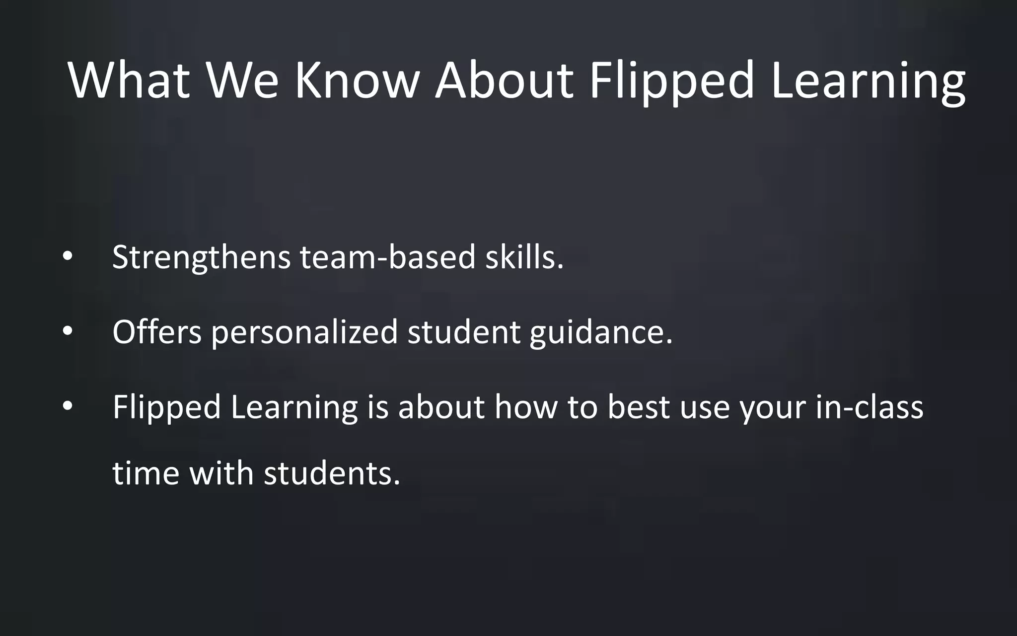 What We Know About Flipped Learning 
• Strengthens team-based skills. 
• Offers personalized student guidance. 
• Flipped Learning is about how to best use your in-class 
time with students. 
 