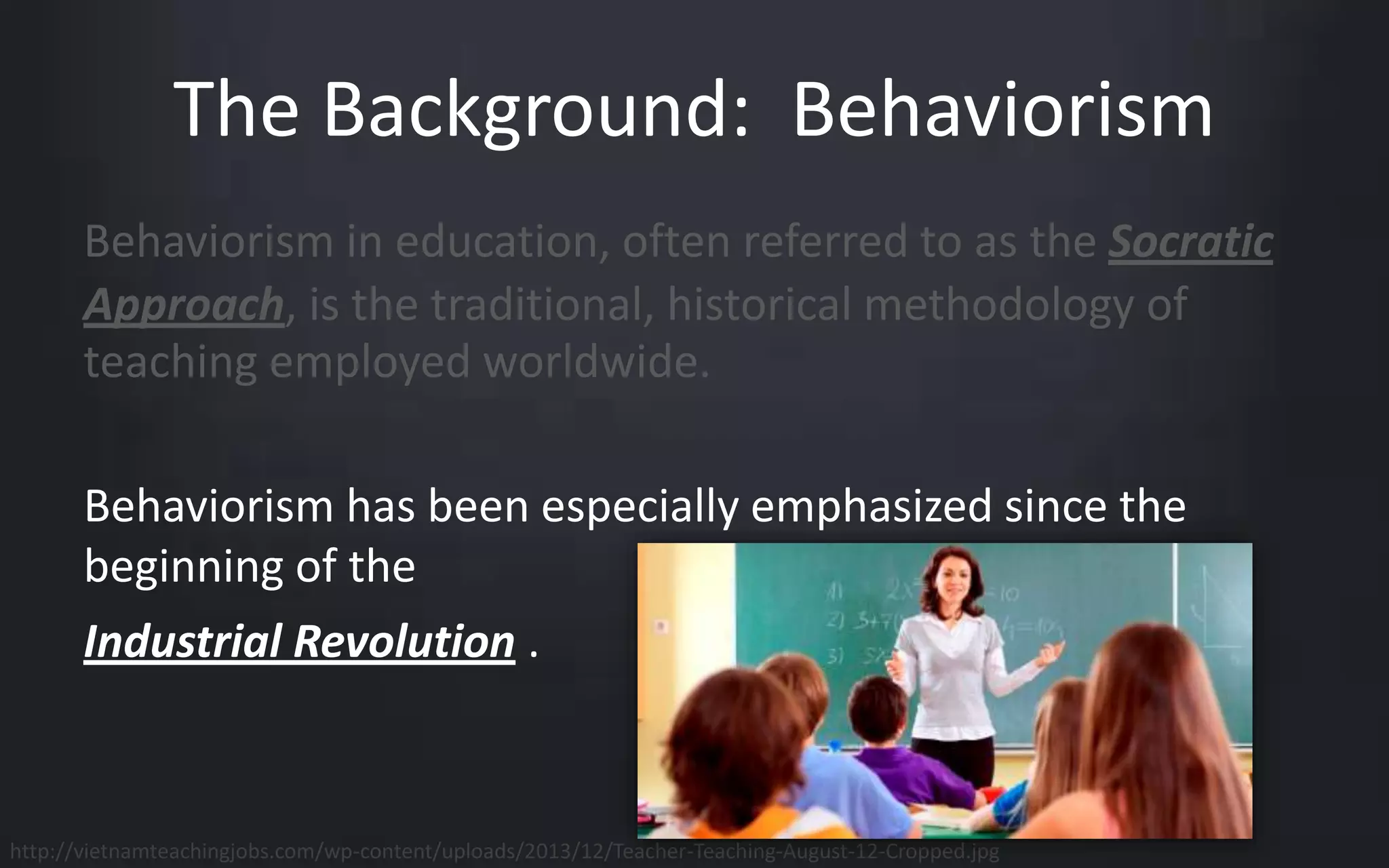 The Background: Behaviorism 
Behaviorism in education, often referred to as the Socratic 
Approach, is the traditional, historical methodology of 
teaching employed worldwide. 
Behaviorism has been especially emphasized since the 
beginning of the 
Industrial Revolution . 
http://vietnamteachingjobs.com/wp-content/uploads/2013/12/Teacher-Teaching-August-12-Cropped.jpg 
 
