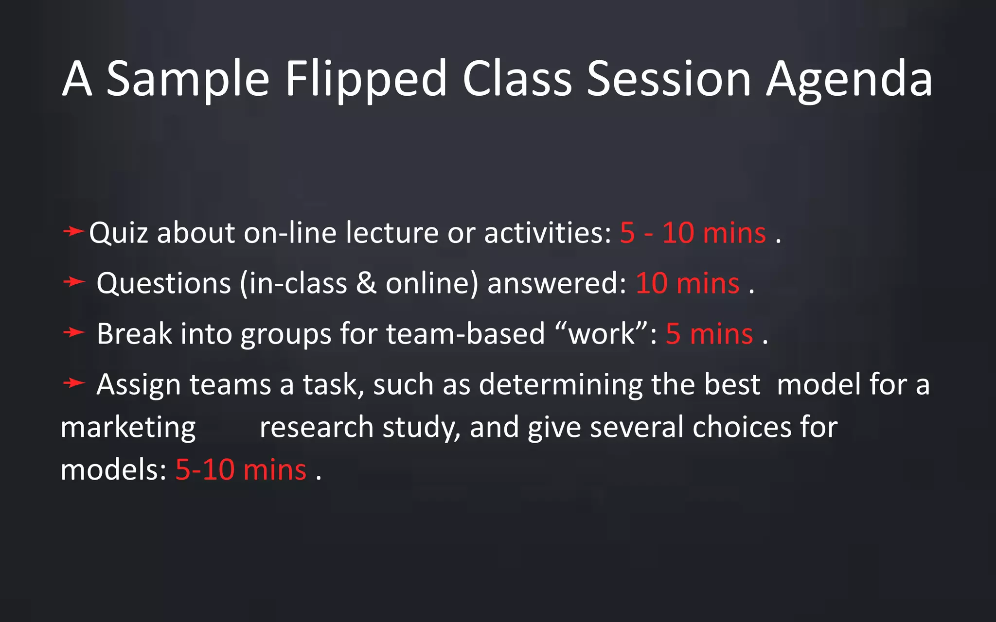 A Sample Flipped Class Session Agenda 
➛Quiz about on-line lecture or activities: 5 - 10 mins . 
➛ Questions (in-class & online) answered: 10 mins . 
➛ Break into groups for team-based “work”: 5 mins . 
➛ Assign teams a task, such as determining the best model for a 
marketing research study, and give several choices for 
models: 5-10 mins . 
 
