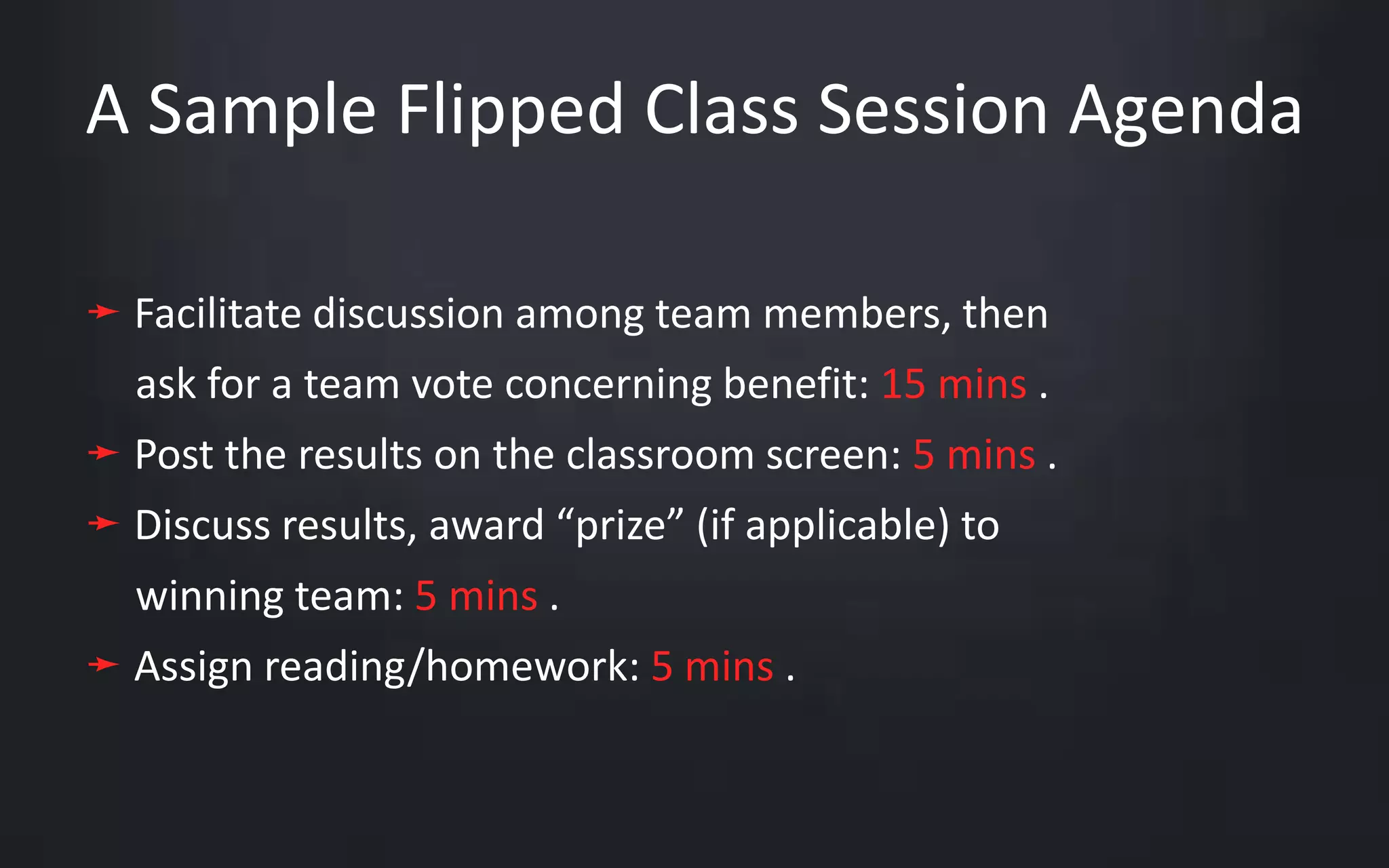 A Sample Flipped Class Session Agenda 
➛ Facilitate discussion among team members, then 
ask for a team vote concerning benefit: 15 mins . 
➛ Post the results on the classroom screen: 5 mins . 
➛ Discuss results, award “prize” (if applicable) to 
winning team: 5 mins . 
➛ Assign reading/homework: 5 mins . 
 