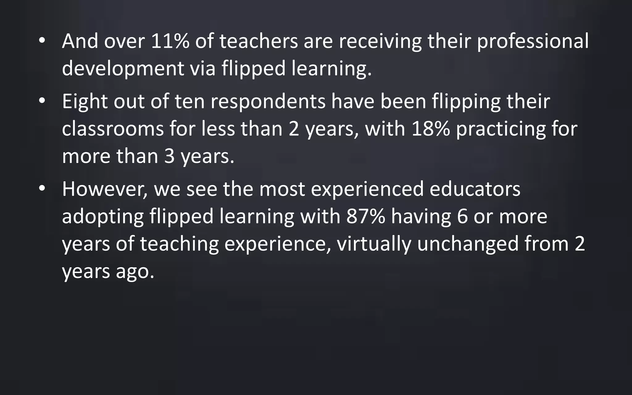 • And over 11% of teachers are receiving their professional 
development via flipped learning. 
• Eight out of ten respondents have been flipping their 
classrooms for less than 2 years, with 18% practicing for 
more than 3 years. 
• However, we see the most experienced educators 
adopting flipped learning with 87% having 6 or more 
years of teaching experience, virtually unchanged from 2 
years ago. 
 