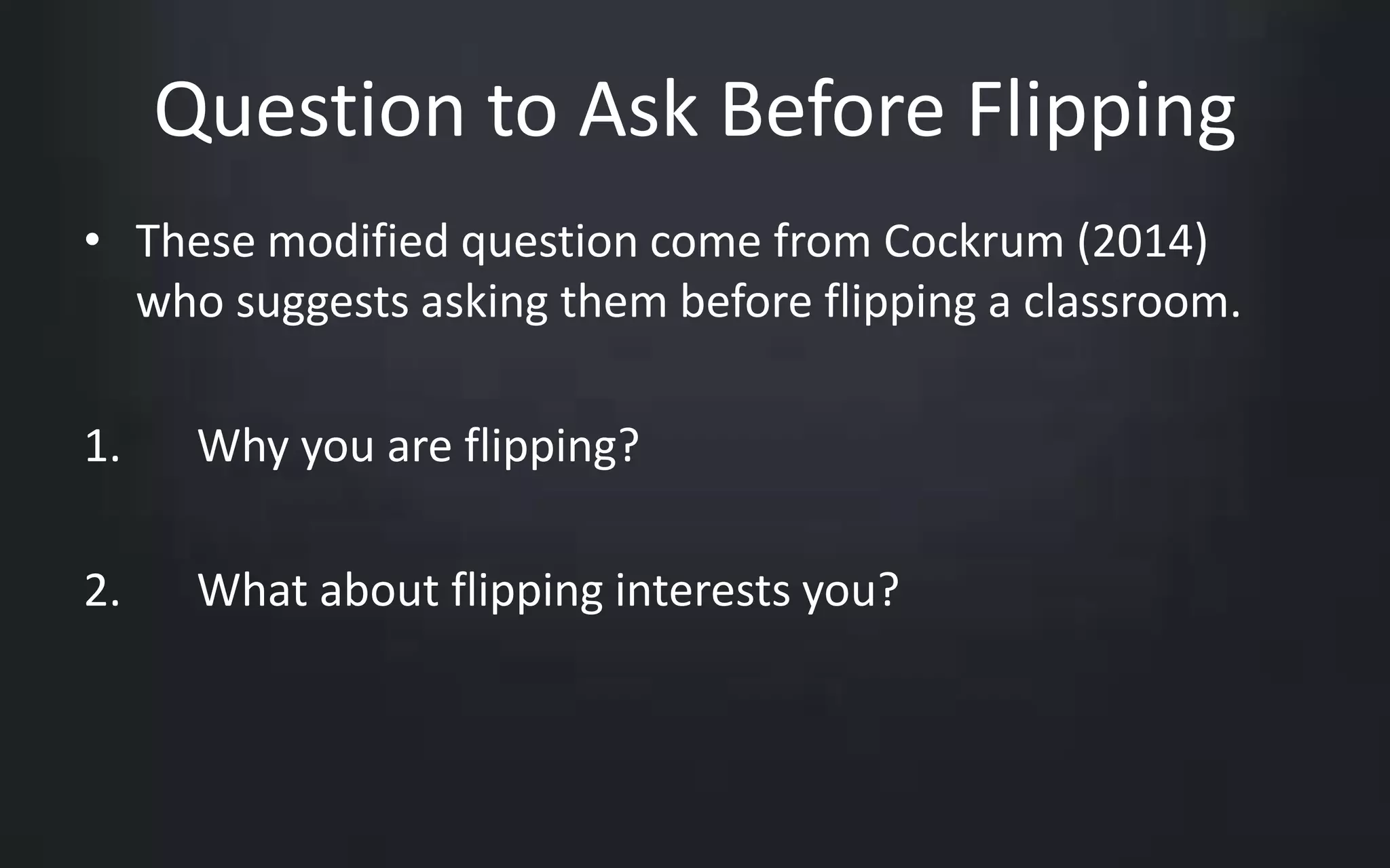 Question to Ask Before Flipping 
• These modified question come from Cockrum (2014) 
who suggests asking them before flipping a classroom. 
1. Why you are flipping? 
2. What about flipping interests you? 
 