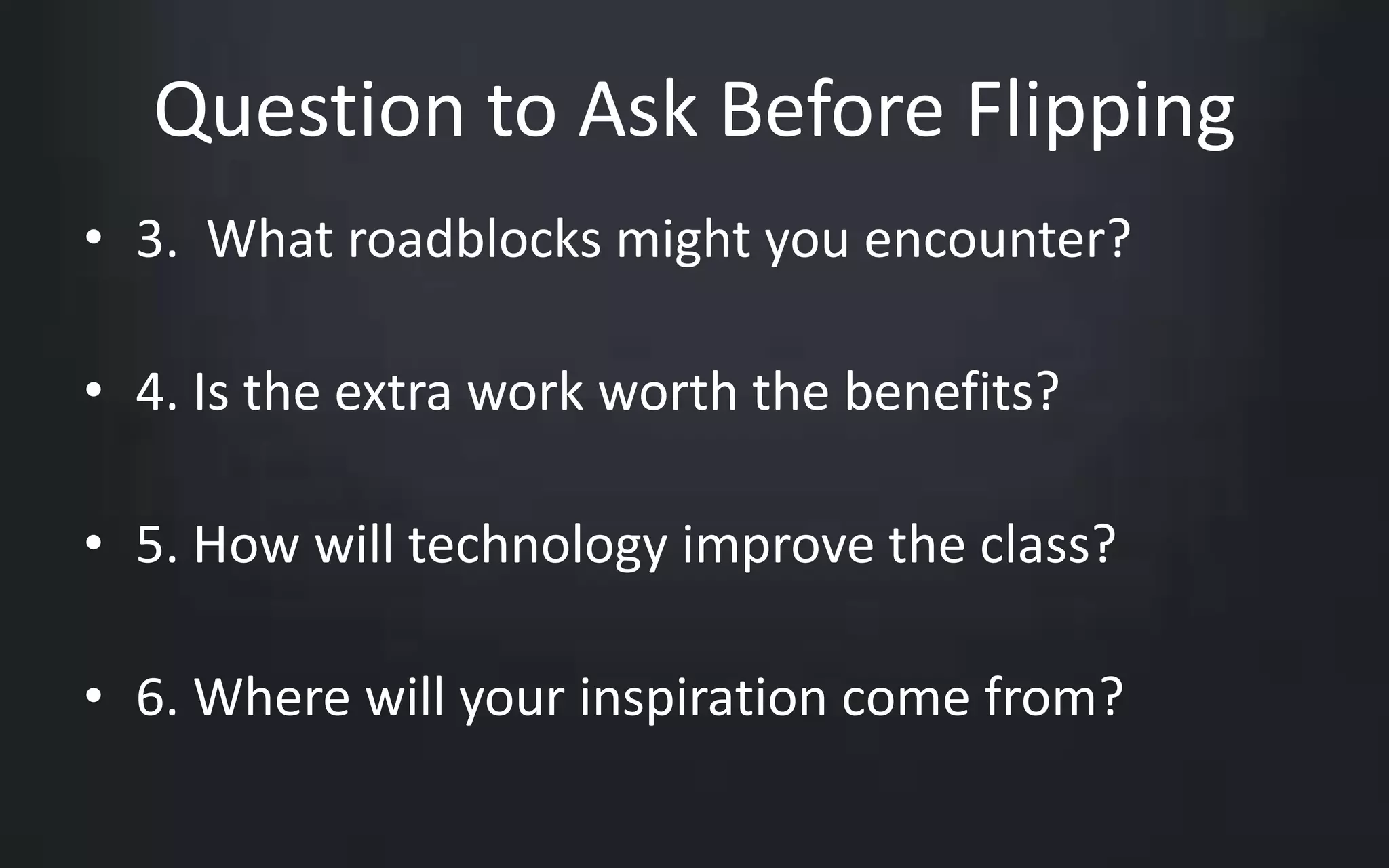 Question to Ask Before Flipping 
• 3. What roadblocks might you encounter? 
• 4. Is the extra work worth the benefits? 
• 5. How will technology improve the class? 
• 6. Where will your inspiration come from? 
 