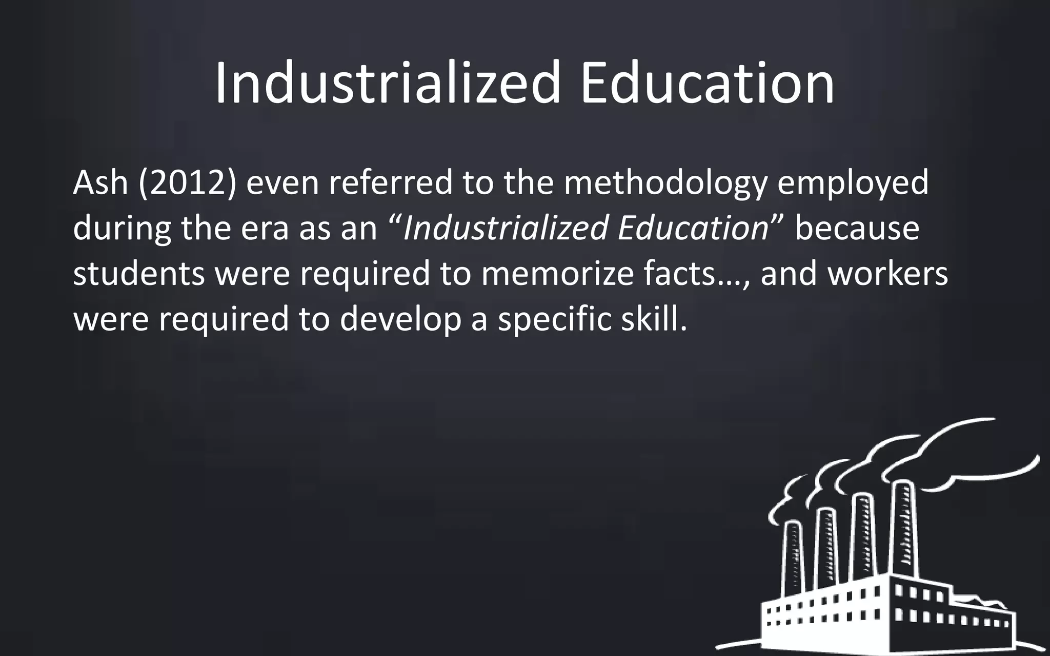 Industrialized Education 
Ash (2012) even referred to the methodology employed 
during the era as an “Industrialized Education” because 
students were required to memorize facts…, and workers 
were required to develop a specific skill. 
 