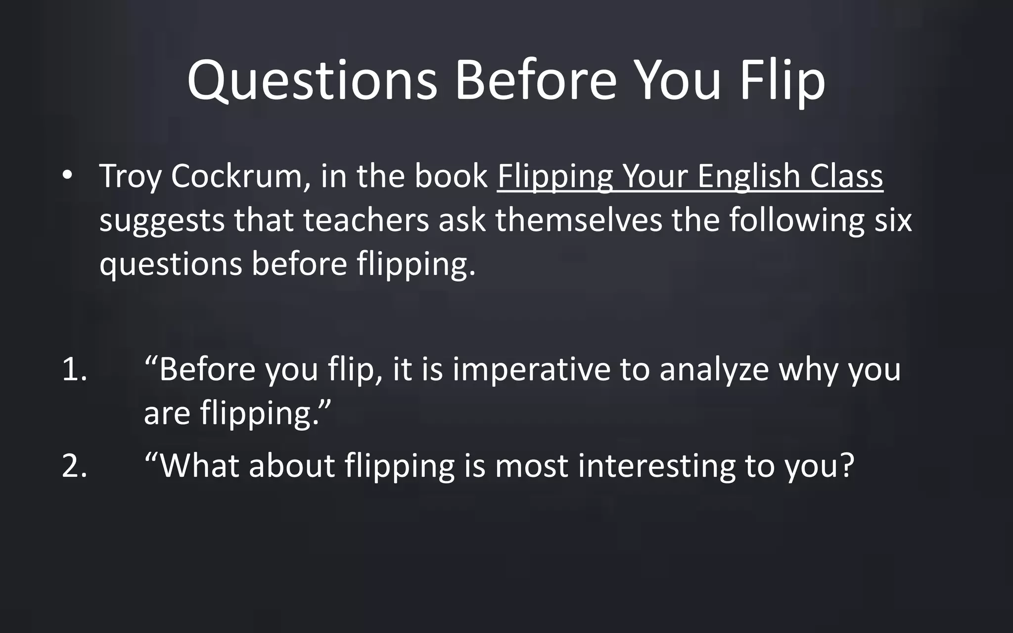 Questions Before You Flip 
• Troy Cockrum, in the book Flipping Your English Class 
suggests that teachers ask themselves the following six 
questions before flipping. 
1. “Before you flip, it is imperative to analyze why you 
are flipping.” 
2. “What about flipping is most interesting to you? 
 
