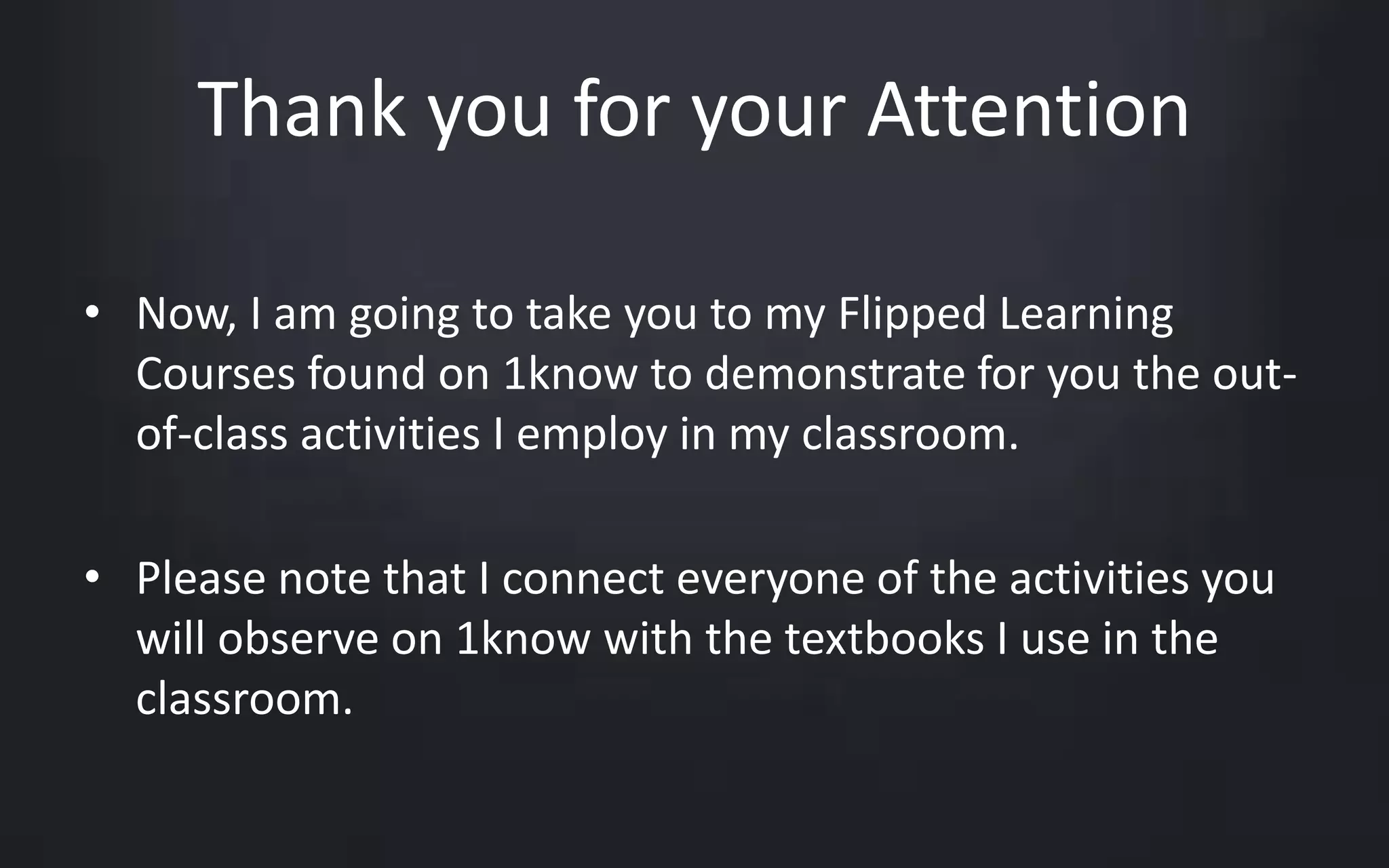 Thank you for your Attention 
• Now, I am going to take you to my Flipped Learning 
Courses found on 1know to demonstrate for you the out-of- 
class activities I employ in my classroom. 
• Please note that I connect everyone of the activities you 
will observe on 1know with the textbooks I use in the 
classroom. 
 