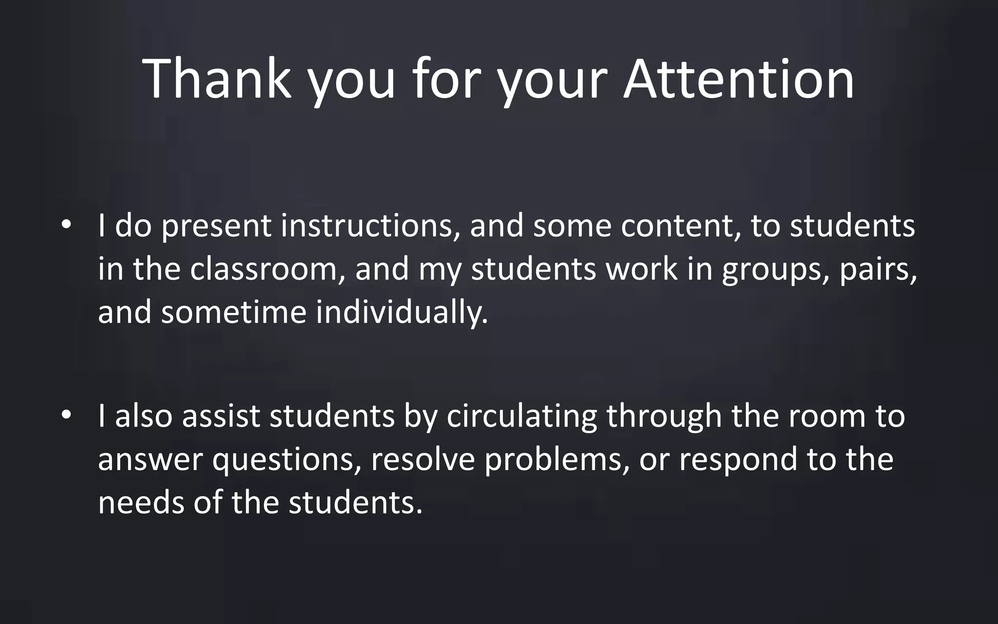 Thank you for your Attention 
• I do present instructions, and some content, to students 
in the classroom, and my students work in groups, pairs, 
and sometime individually. 
• I also assist students by circulating through the room to 
answer questions, resolve problems, or respond to the 
needs of the students. 
 