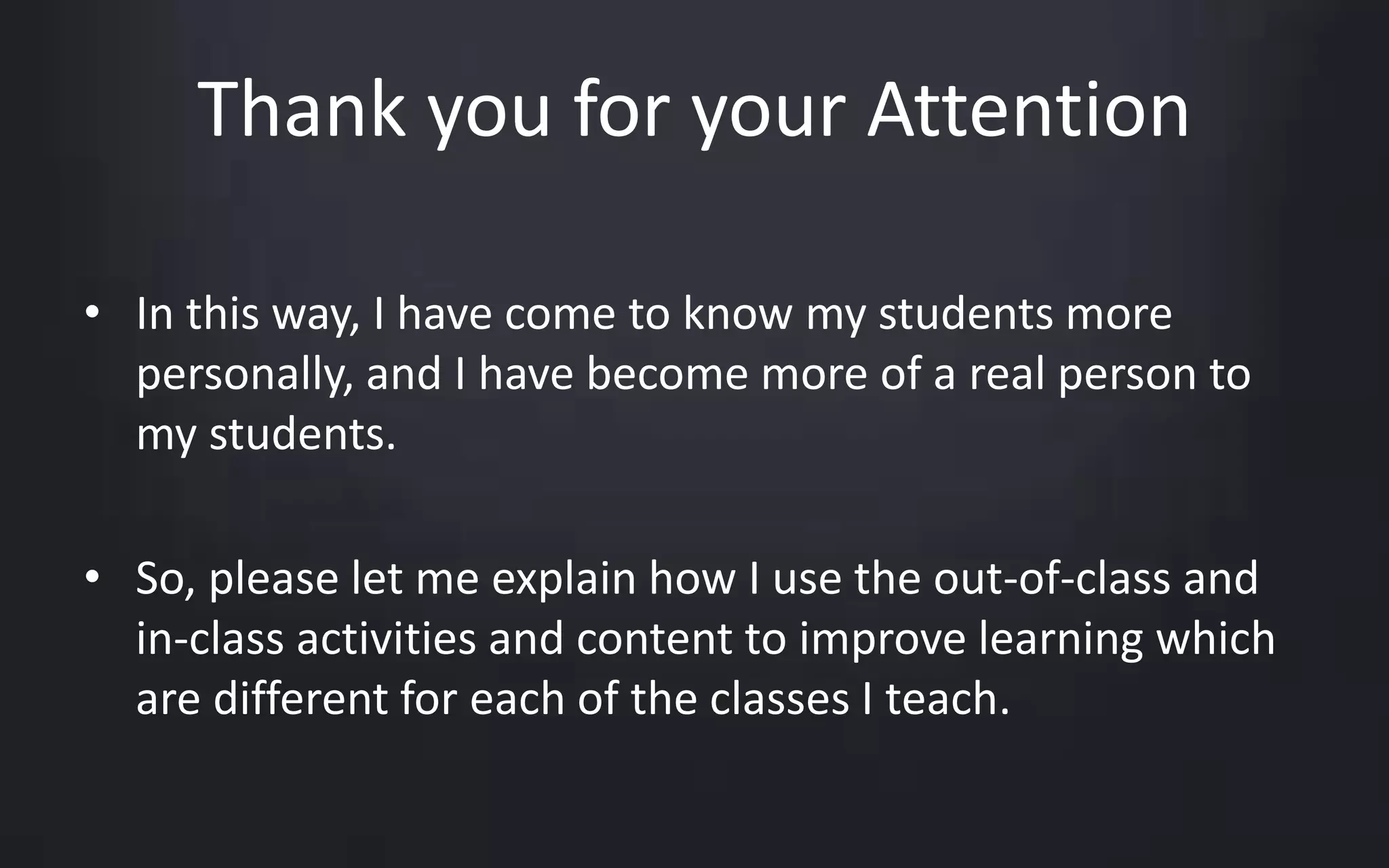 Thank you for your Attention 
• In this way, I have come to know my students more 
personally, and I have become more of a real person to 
my students. 
• So, please let me explain how I use the out-of-class and 
in-class activities and content to improve learning which 
are different for each of the classes I teach. 
